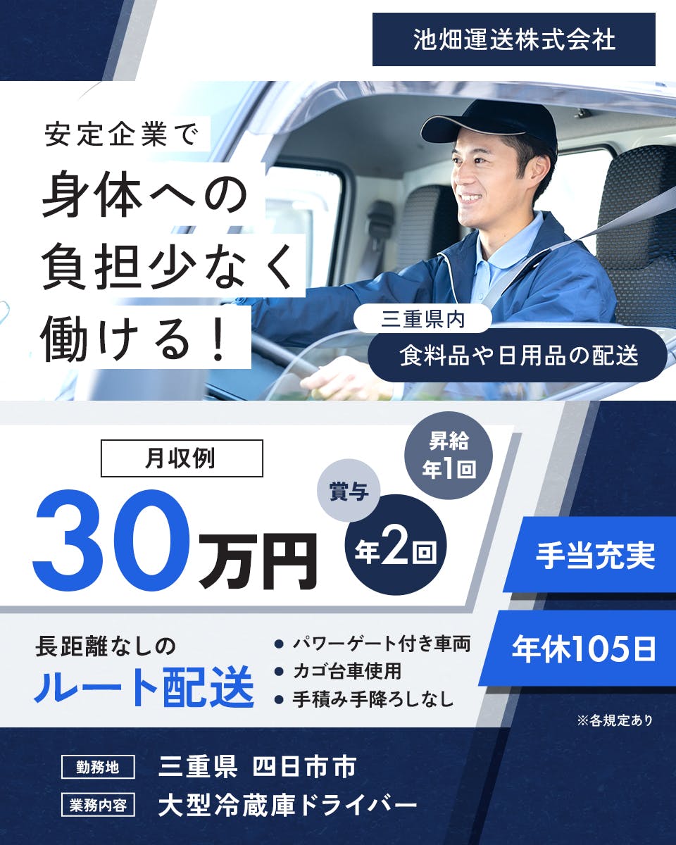 池畑運送株式会社　安定企業で身体への負担少なく働ける！　長距離なしのルート配送　月収例30万円　三重県内｜食料品や日用品の配送　※各規定あり　昇給年1回　賞与年2回　手当充実　年休105日　パワーゲート付き車両　カゴ台車使用　手積み手降ろしなし　勤務地　三重県　四日市　業務内容　大型冷蔵庫ドライバー