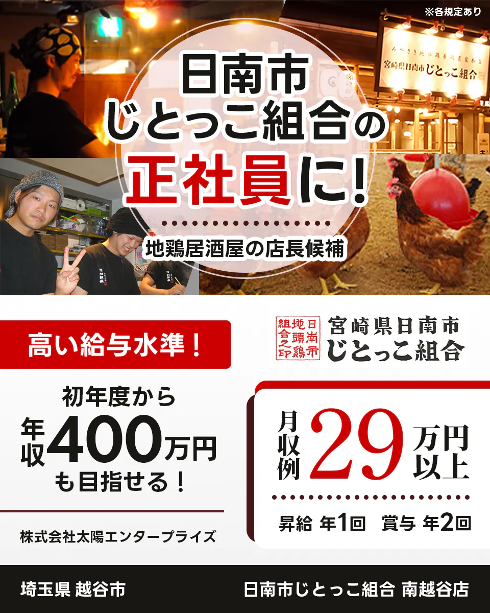 太陽エンタープライズ 日南市じとっこ組合の正社員に! 地鶏居酒屋の店長候補 高い給与水準! 初年度から年収400万円も目指せる! 月収例29万円以上 昇給年1回 賞与年2回 ※各規定あり 埼玉県越谷市 日南市じとっこ組合 南越谷店