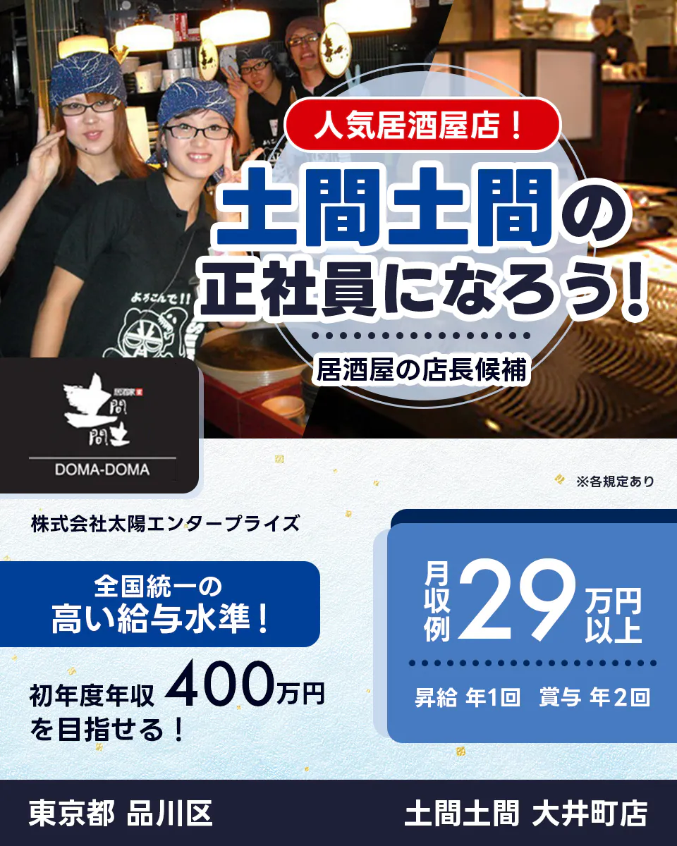 太陽エンタープライズ 人気居酒屋店! 土間土間の正社員になろう! 居酒屋の店長候補 全国統一の高い給与水準 初年度年収400万円を目指せる! 月収例29万円以上 昇給年1回 賞与年2回 ※各規定あり 土間土間 大井町店 東京都 品川区