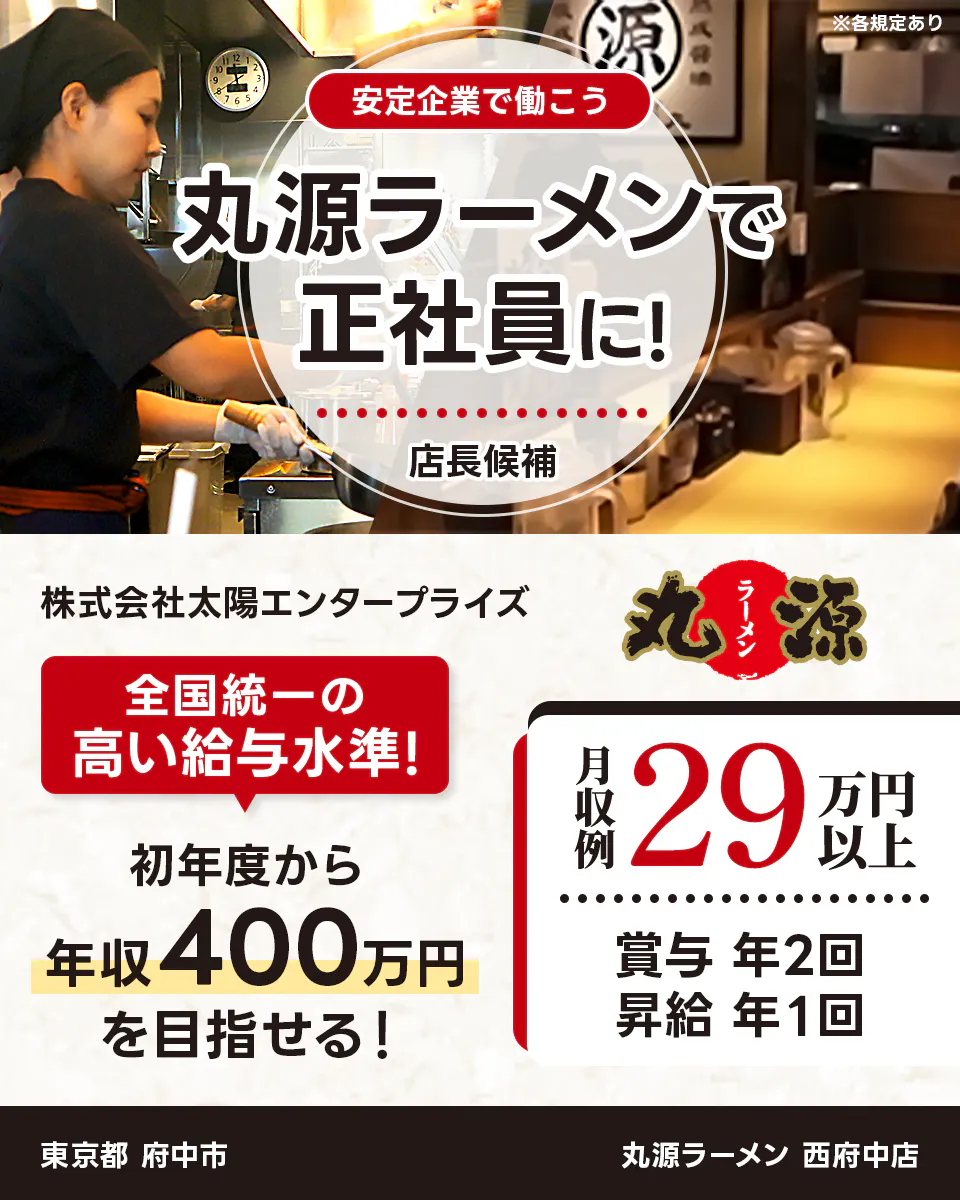 太陽エンタープライズ 安定企業で働こう 丸源ラーメンで正社員に! 店長候補 株式会社太陽エンタープライズ 全国統一の高い給与水準! 初年度から年収400万円を目指せる! 月収例29万円以上 賞与 年2回 昇給 年1回 東京都 府中市 丸源ラーメン 西府中店 ※各規定あり