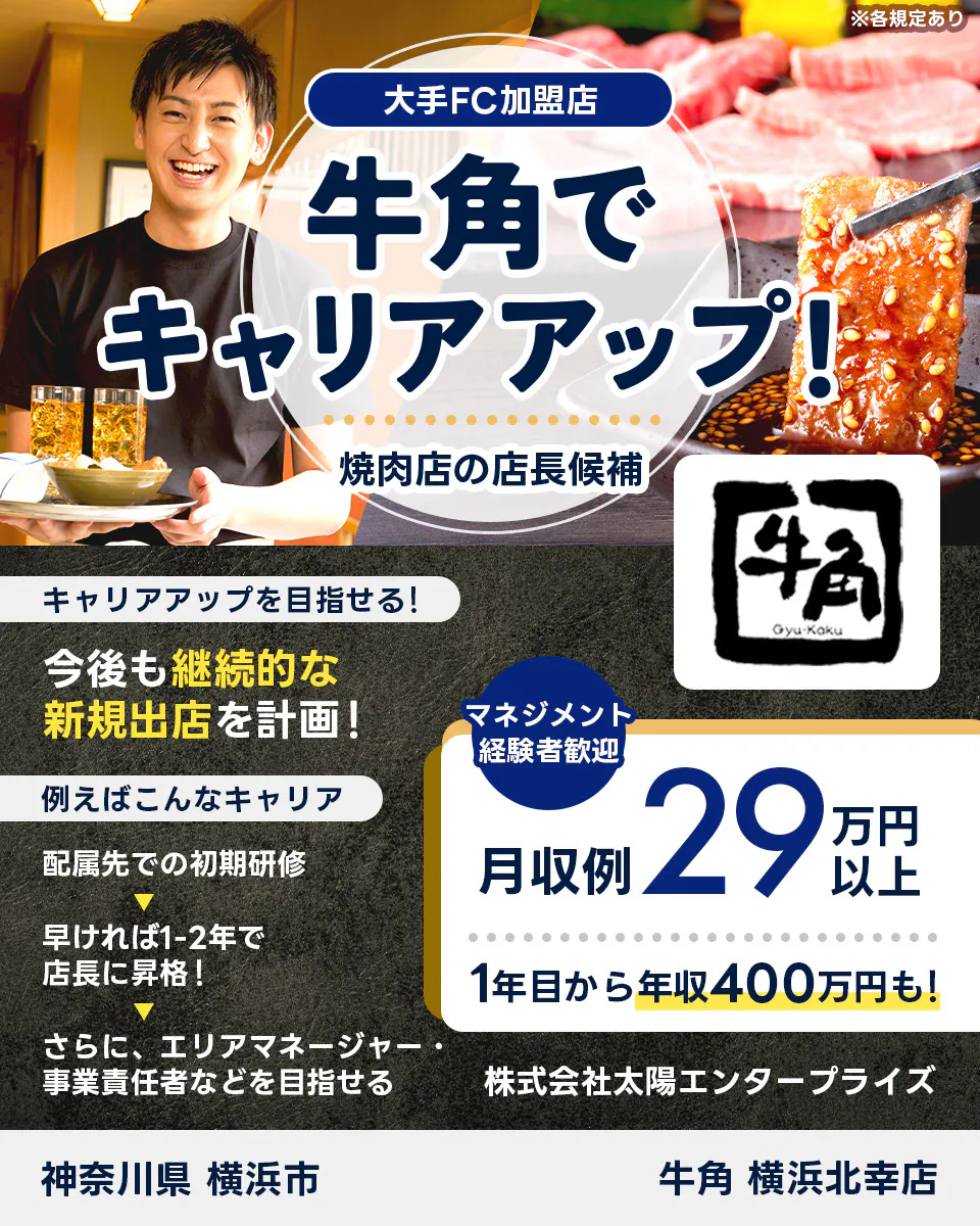 株式会社太陽エンタープライズ 大手FC加盟店 牛角でキャリアアップ 焼肉店の店長候補 キャリアアップを目指せる 今後も継続的な新規出展を計画 例えばこんなキャリア 配属先での初期研修 早ければ1ー2年で店長に昇格 さらに、エリアマネージャー・事業責任者などを目指せる マネジメント経験者歓迎 月収例 29万円以上 1年目から年収400万円も 牛角 横浜北幸店 神奈川県 横浜市