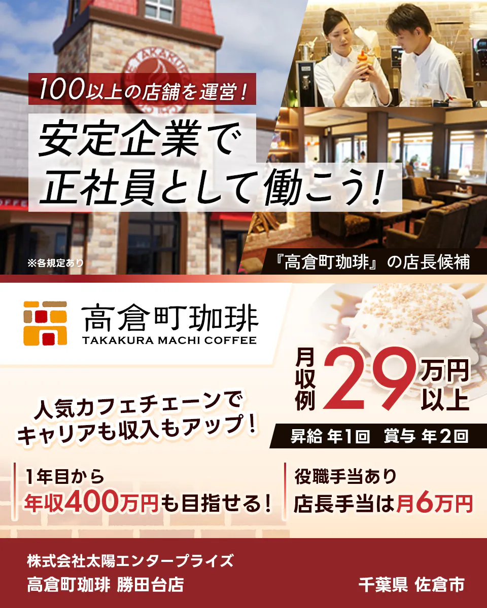 太陽エンタープライズ 100以上の店舗を運営! 安定企業で正社員として働こう! ※各規定あり 『高倉町珈琲』の店長候補 人気カフェチェーンでキャリアも収入もアップ! 1年目から年収400万円も目指せる! 役職手当あり 店長手当は月6万円 月収例29万円以上 昇給年1回 賞与年2回 株式会社太陽エンタープライズ 高倉町珈琲 勝田台店 千葉県 佐倉市