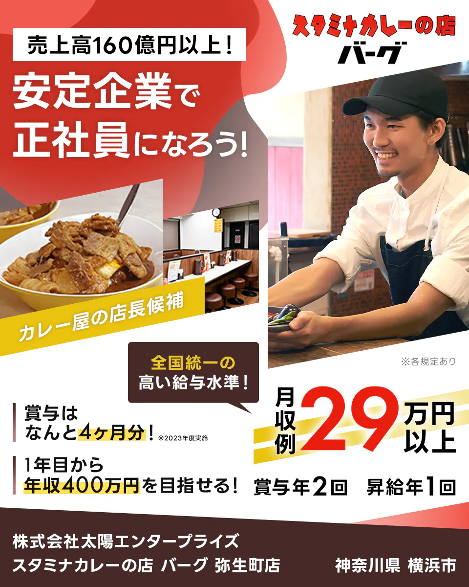 太陽エンタープライズ 売上高160億円以上! 安定企業で正社員になろう! カレー屋の店長候補 全国統一の高い給与水準! 賞与はなんと4ヶ月分! ※2023年度実施 1年目から年収400万円を目指せる! 月収例29万円以上 賞与年2回 昇給年1回 神奈川県横浜市 スタミナカレーの店 バーグ 弥生町店 ※各規定あり