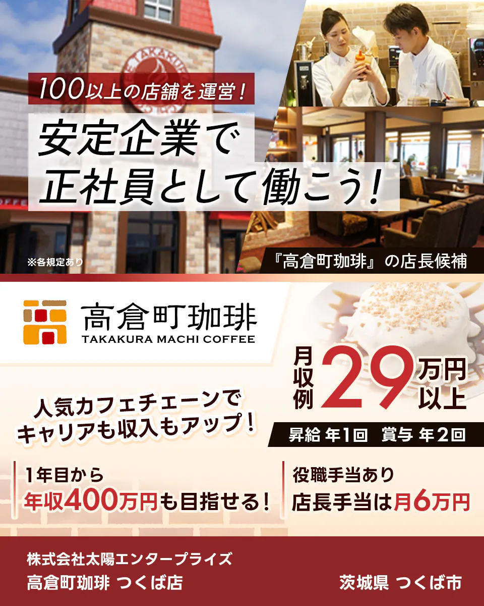 太陽エンタープライズ　100以上の店舗を運営！　安定企業で正社員として働こう！　※各規定あり 『高倉町珈琲』の店長候補　人気カフェチェーンでキャリアも収入もアップ！　1年目から年収400万円も目指せる！　役職手当あり　店長手当は月6万円　月収例29万円以上　昇給年1回　賞与年2回　株式会社太陽エンタープライズ　高倉町珈琲 