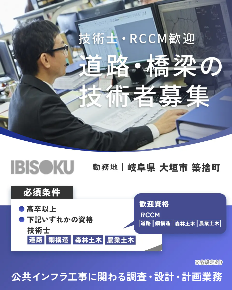 株式会社イビソク　技術士・RCCM歓迎 道路・橋梁の 技術者募集 IBISOKU 勤務地｜岐阜県 大垣市 築捨町 必須条件 ● 高卒以上 ● 下記いずれかの資格 技術士 道路 鋼構造 森林土木 農業土木 歓迎資格 RCCM 道路 鋼構造 森林土木 農業土木 ※各規定あり 公共インフラ工事に関わる調査・設計・計画業務