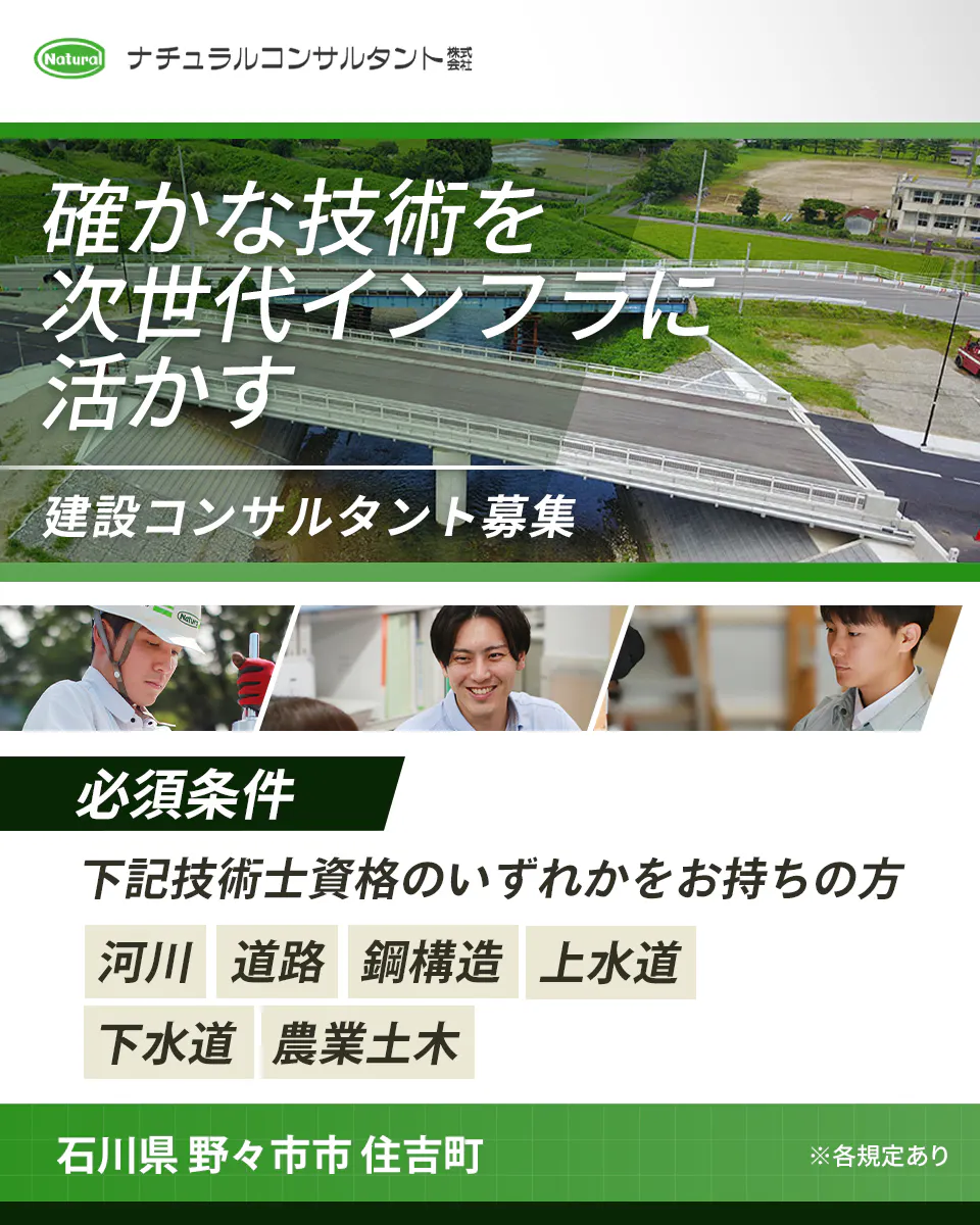 ナチュラルコンサルタント株式会社 確かな技術を 次世代インフラに 活かす 建設コンサルタント募集 必須条件 下記技術士資格のいずれかをお持ちの方 河川 道路 鋼構造 上水道 下水道 農業土木 石川県 野々市市 住吉町 ※各規定あり