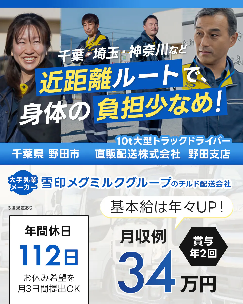 直販配送株式会社　野田支店 千葉・埼玉・神奈川など　近距離ルートで身体の負担少なめ！　千葉県野田市　10トン大型トラックドライバー　大手乳業メーカー　雪印メグミルクグループのチルド配送会社　年間休日112日　お休み希望を月3日提出OK　月収例34万円　基本給は年々アップ　賞与年2回　※各規定あり