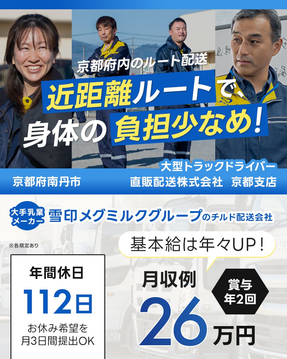 直販配送株式会社　京都支店　京都府南丹市　大型トラックドライバー　近距離ルートで身体の負担少なめ！　月収例26万円　大手乳業メーカー　雪印メグミルクグループのチルド配送会社　年間休日112日　お休み希望を月3日提出OK　基本給は年々アップ　賞与年2回　※各規定あり