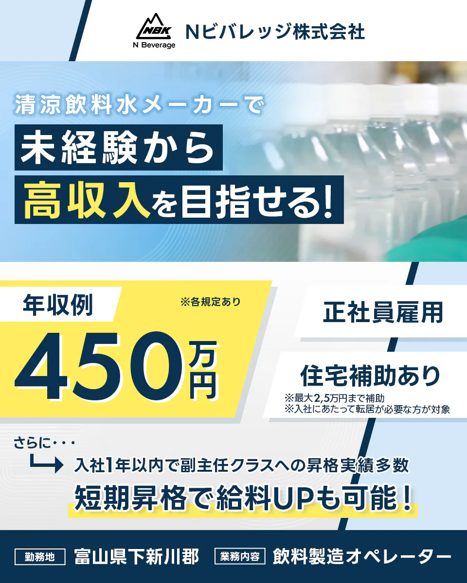 Nビバレッジ株式会社　清涼飲料水メーカーで　未経験から高収入を目指せる！　年収例450万円　さらに　入社1年以内で副主任クラスへの昇格実績多数　短期昇格で給料UPも可能！　正社員雇用　※各規定あり　勤務地　富山県下新川郡　業務内容　飲料製造オペレーター