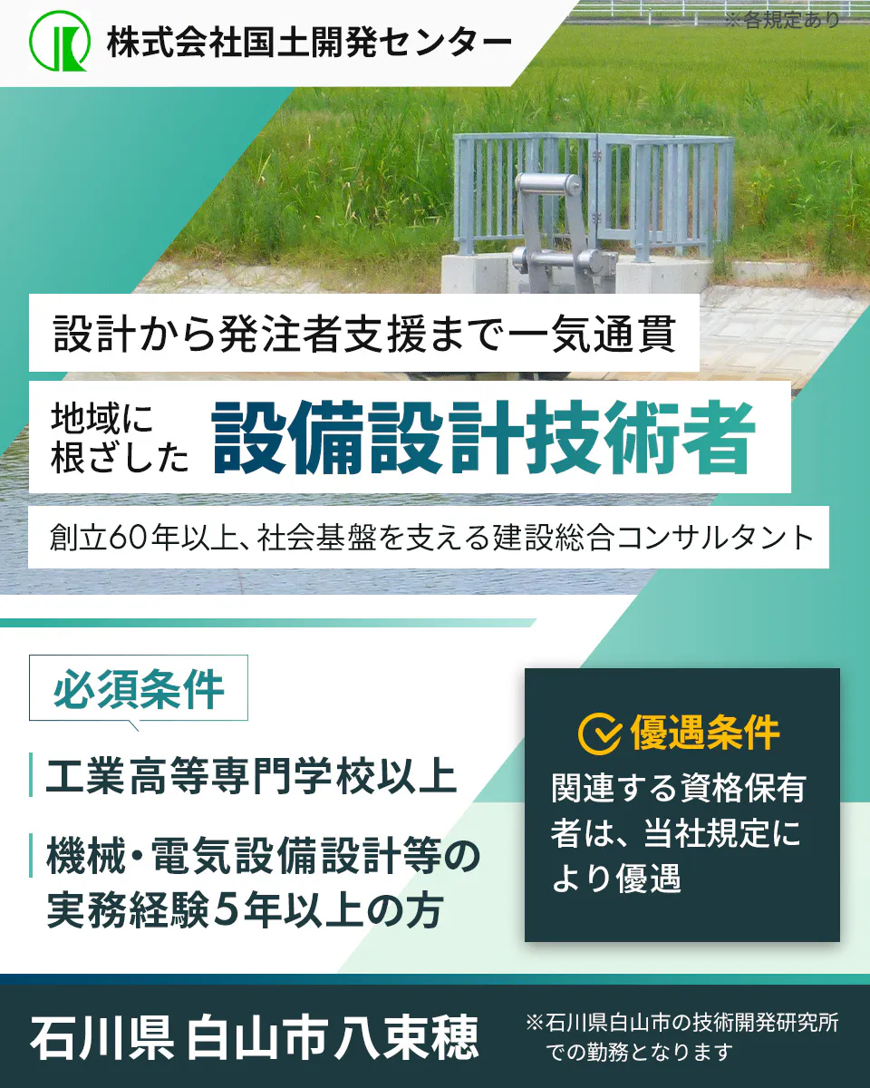 株式会社国土開発センター 暮らしを守る 設備設計技術者を募集 創立60年以上、社会基盤を支える建設総合コンサルタント 必須条件 工業高等専門学校以上 機械・電気設備設計等の実務経験5年以上の方 優遇条件 関連する資格保有者は、当社規定により優遇 石川県白山市八束穂 ※石川県白山市の技術開発研究所での勤務となります ※各規定あり