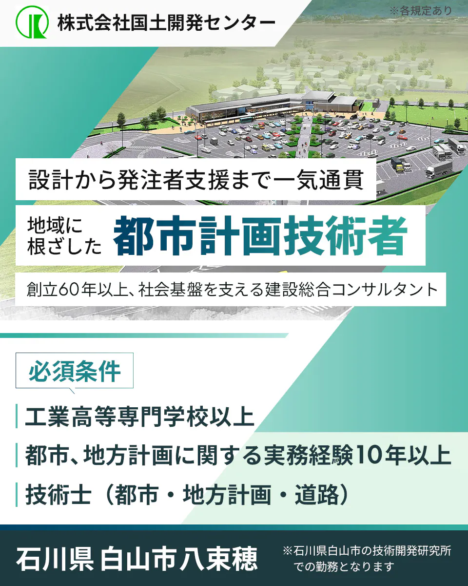 株式会社国土開発センター　暮らしを守る　都市計画技術者を募集　創立60年以上、社会基盤を支える建設総合コンサルタント　必須条件　工業高等専門学校以上　都市、地方計画に関して、実務経験10年以上の方　求める人物　市場動向を的確に把握でき、チームで協力できる方　石川県白山市八束穂　 ※石川県白山市の技術開発研究所での勤務となります　※各規定あり