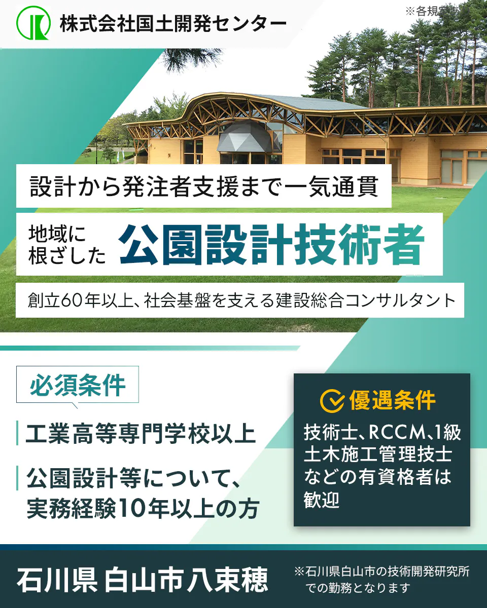 株式会社国土開発センター　暮らしを守る　公園設計技術者を募集　創立60年以上、社会基盤を支える建設総合コンサルタント　必須条件　工業高等専門学校以上　公園設計等について、実務経験10年以上の方　優遇条件　技術士、RCCM、1級土木施工管理技士などの有資格者は歓迎　石川県白山市八束穂　 ※石川県白山市の技術開発研究所での勤務となります　※各規定あり