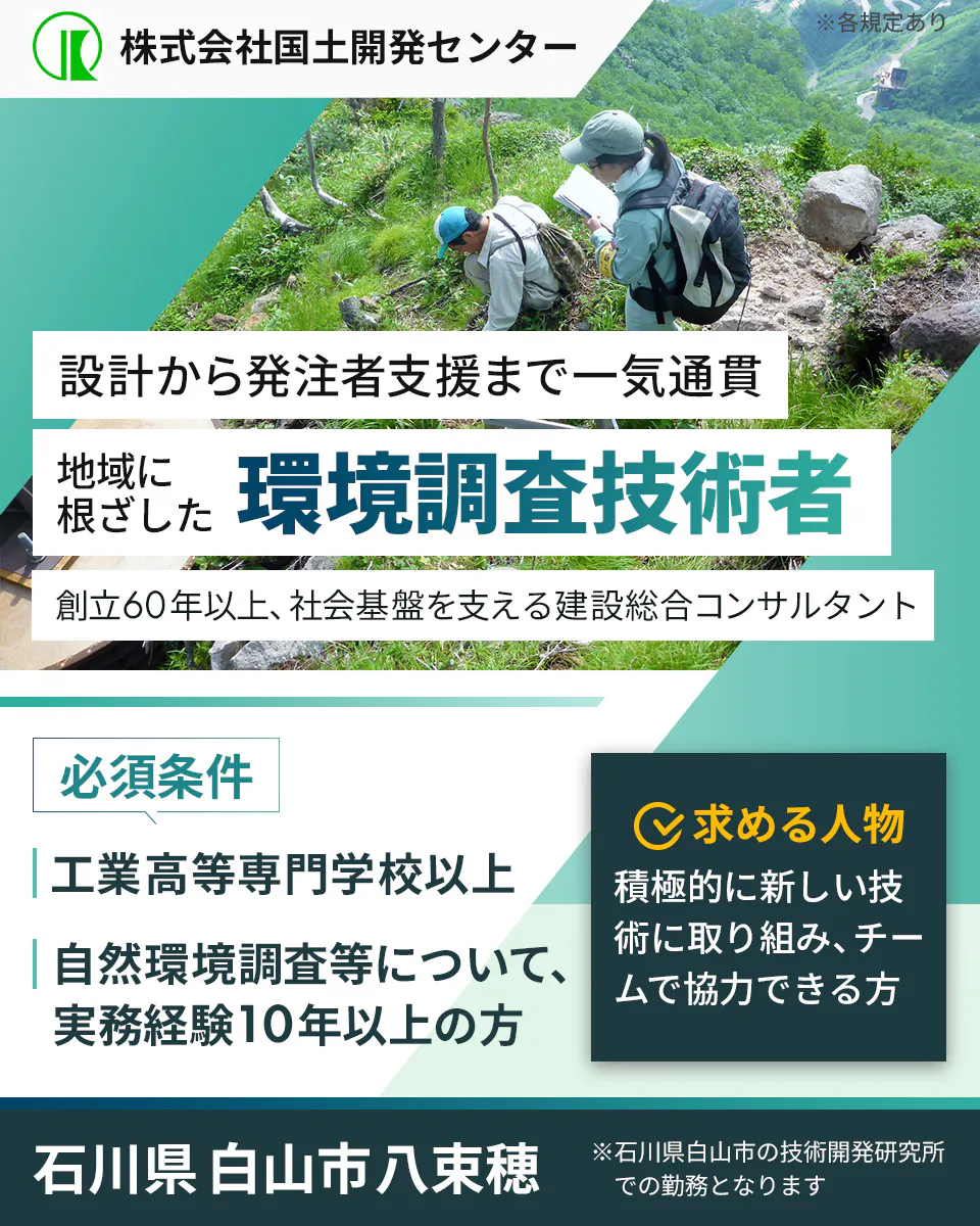 株式会社国土開発センター　暮らしを守る　環境調査技術者を募集　創立60年以上、社会基盤を支える建設総合コンサルタント　必須条件　工業高等専門学校以上　自然環境調査等について、実務経験10年以上の方　求める人物　積極的に新しい技術に取り組み、チームで協力できる方　石川県白山市八束穂　 ※石川県白山市の技術開発研究所での勤務となります　※各規定あり