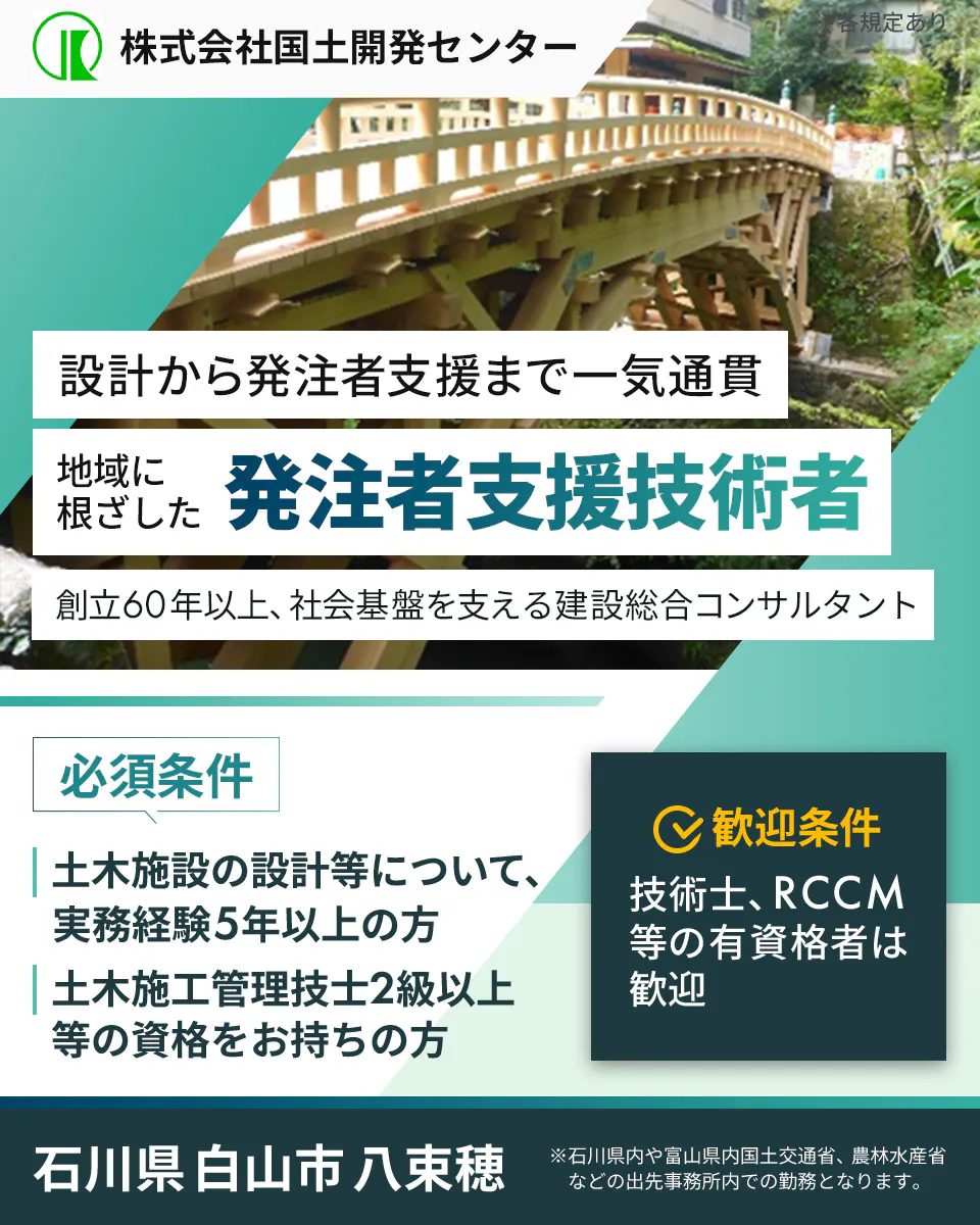 株式会社国土開発センター　暮らしを守る　発注者支援技術者を募集　創立60年以上、社会基盤を支える建設総合コンサルタント　必須条件　土木施設の設計等について、実務経験5年以上の方　土木施工管理技士2級以上等の資格をお持ちの方　歓迎条件　技術士、RCCMなどの有資格者は歓迎　石川県白山市八束穂　 ※石川県内や富山県内国土交通省、農林水産省などの出先事務所内での勤務となります。　※各規定あり