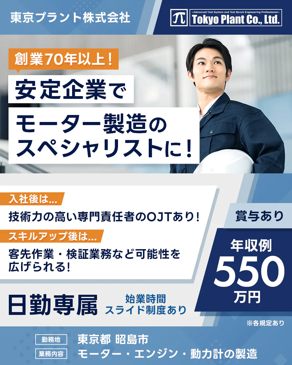 東京プラント株式会社 創業70年以上! 安定企業でモーター製造のスペシャリストに! 入社後は 技術力の高い専門責任者のOJTあり! スキルアップ後は 客先作業・検証業務など可能性を広げられる! 賞与あり 年収例550万円 日勤専属 始業時間スライド制度あり 勤務地 東京都 昭島市 業務内容 モーター・エンジン・動力計の製造 ※各規定あり