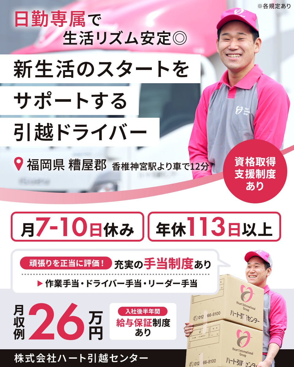 株式会社ハート引越センター　日勤専属で生活リズム安定　新生活のスタートをサポートする引っ越しドライバー　福岡県 糟屋郡　香椎神宮駅より車で12分　月7から10日休み　年休113日以上　月収例24万円　入社後半年間　給与保証制度あり　頑張りを正当に評価！　充実の手当制度あり　作業手当・ドライバー手当・リーダー手当　※各規定あり