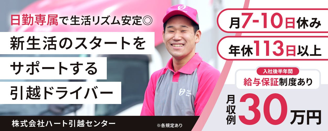 株式会社ハート引越センター　日勤専属で生活リズム安定　新生活のスタートをサポートする引っ越しドライバー　月7から10日休み　年休113日以上　入社後半年間　給与保証制度あり　　※各規定あり　月収例30万円