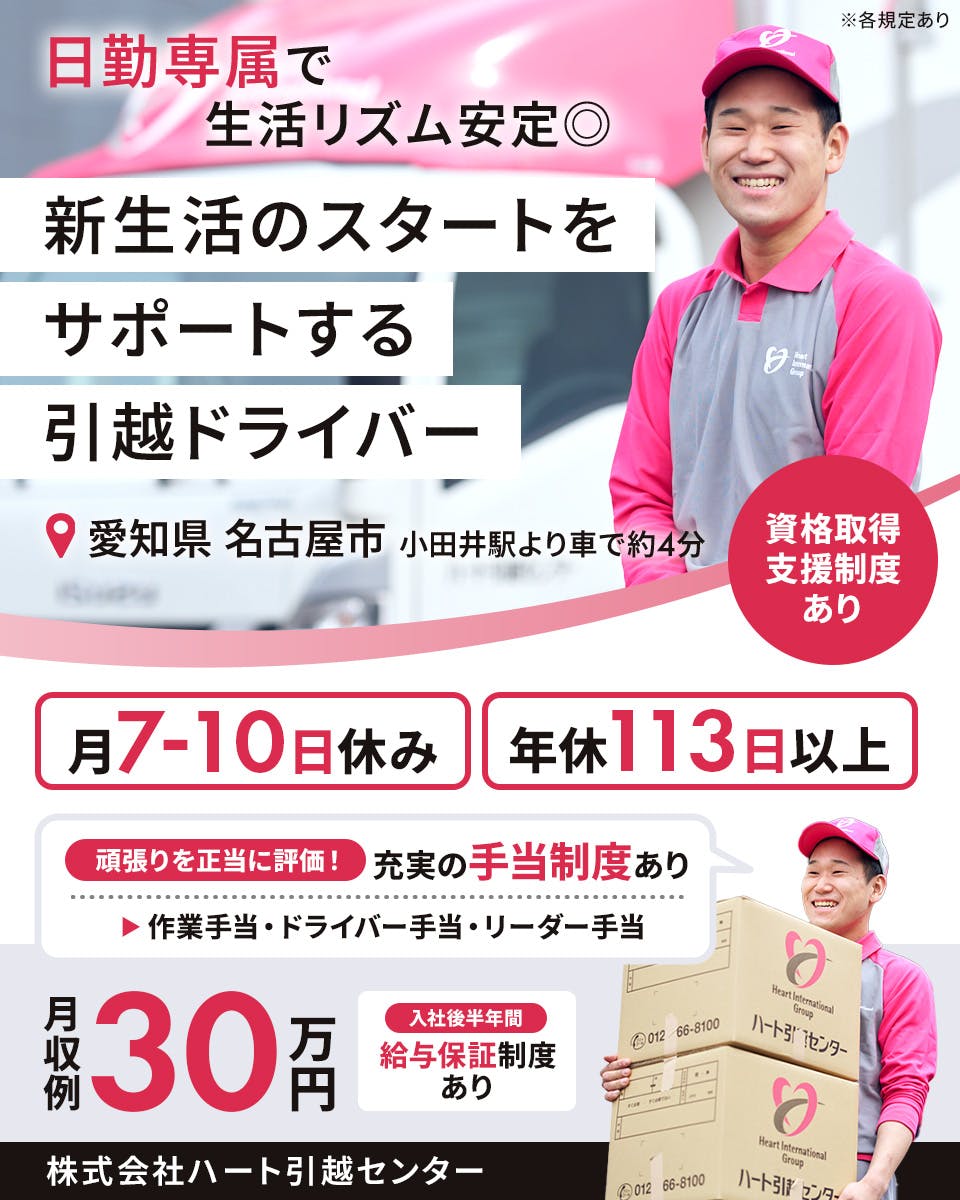 株式会社ハート引越センター　日勤専属で生活リズム安定　新生活のスタートをサポートする引っ越しドライバー　月7から10日休み　年休113日以上　入社後半年間　給与保証制度あり　頑張りを正当に評価！　充実の手当制度あり　作業手当・ドライバー手当・リーダー手当　※各規定あり　月収例30万円　愛知県　名古屋市　小田井駅より車で約4分