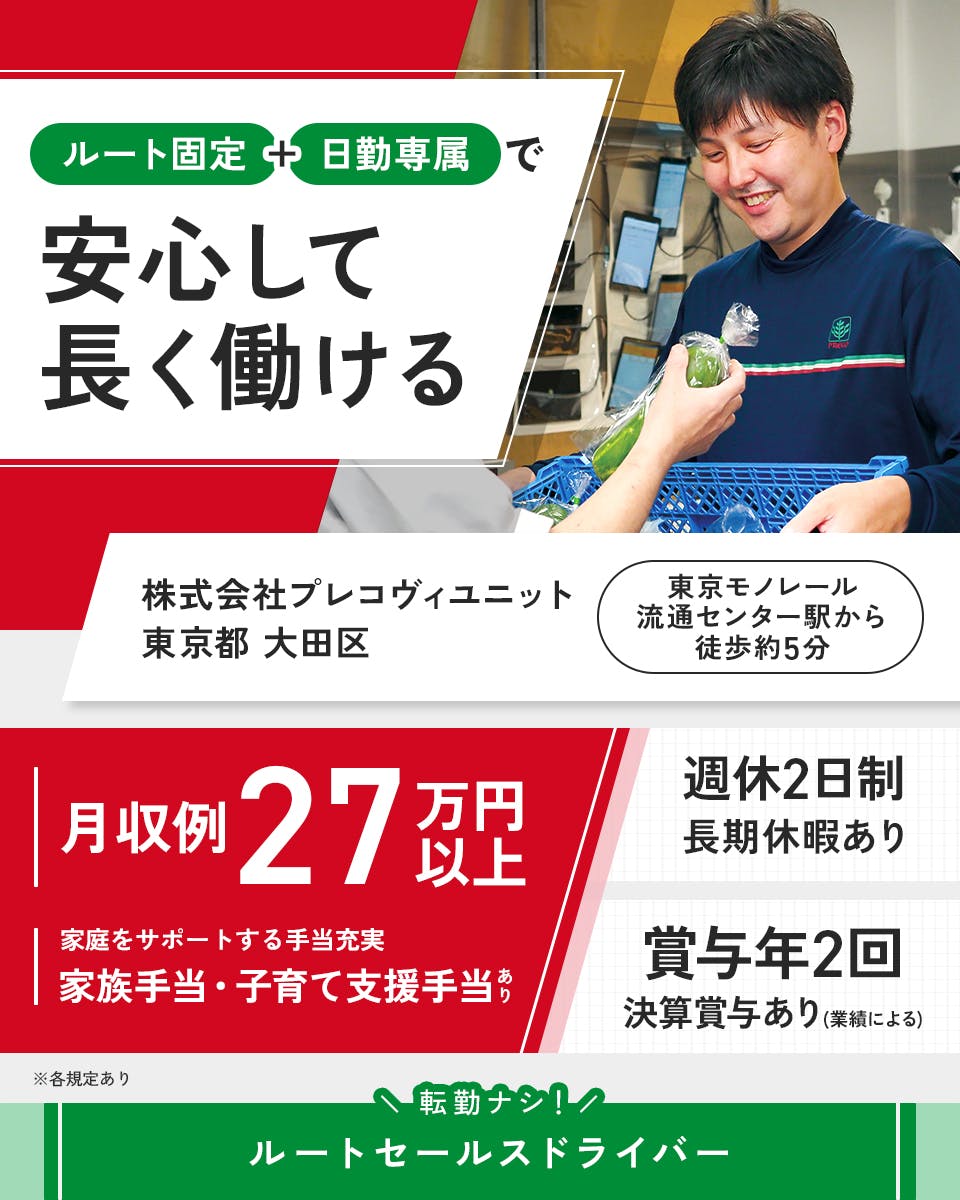 株式会社プレコフーズ　ルート固定＋日勤専属で安心して長く働ける　株式会社プレコヴィユニット　東京都大田区　月収例27万円以上　家庭をサポートする手当充実　子育て支援手当や家族手当あり　長期休暇あり　週休二日制　※各規定あり　東京モノレール流通センター駅から徒歩約5分　賞与年2回　決算賞与あり（業績による）　転勤ナシ！　ルートセールスドライバー