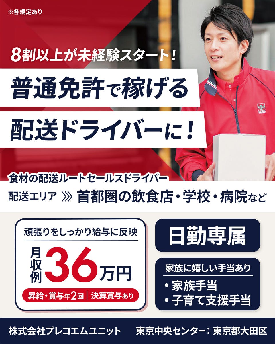 株式会社プレコフーズ　株式会社プレコエムユニット　東京中央センター　東京都大田区　8割以上が未経験スタート！　普通免許で稼げる配送ドライバーに！　食材の配送ルートセールスドライバー　配送エリア　首都圏の飲食店・学校・病院など　月収例36万円　昇給・賞与年2回　決算賞与あり　日勤専属　家族に嬉しい手当あり　家族手当　子育て支援手当　※各規定あり