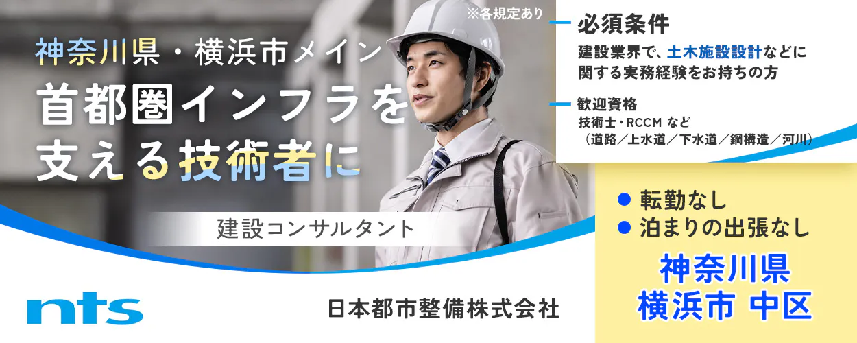日本都市整備株式会社　神奈川県・横浜市メイン 首都圏インフラを支える技術者に 建設コンサルタント ※各規定あり 必須条件 建設業界で、土木施設設計などに関する実務経験をお持ちの方 歓迎資格 技術士・RCCM など （道路／上水道／下水道／鋼構造／河川） 転勤なし 泊まりの出張なし 神奈川県 横浜市 中区 nts 日本都市整備株式会社