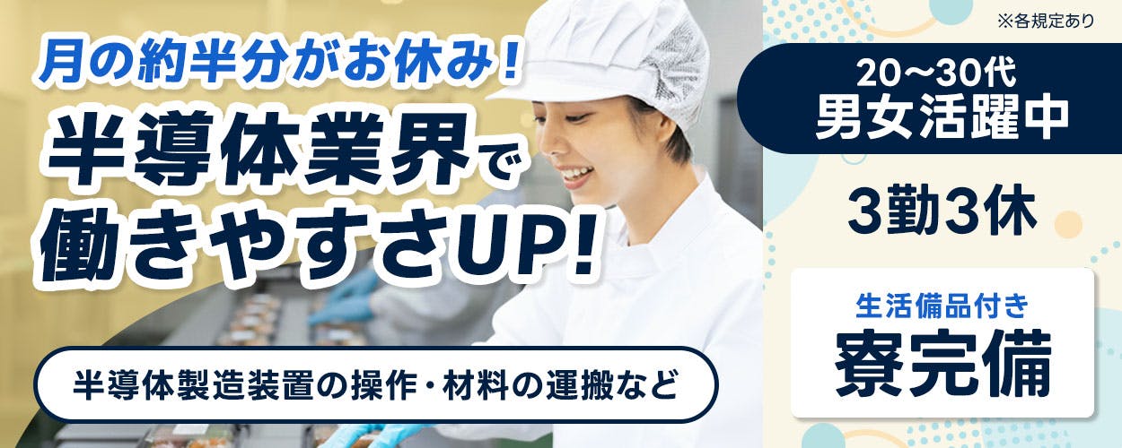 日研トータルソーシング株式会社　月の約半分がお休み！ 半導体業界で 働きやすさUP！ 半導体製造装置の操作・材料の運搬など ※各規定あり 20～30代 男女活躍中 3勤3休 生活備品付き 寮完備