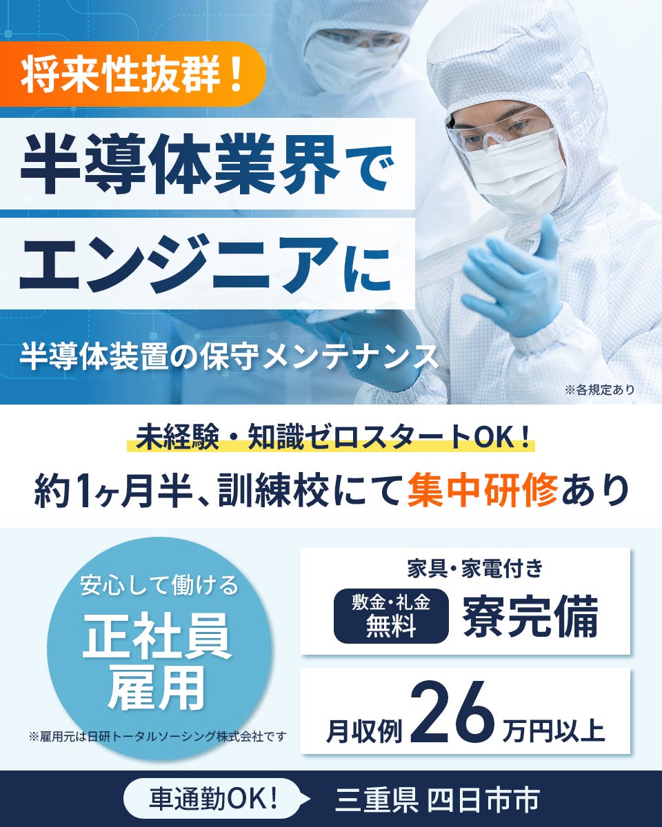 日研トータルソーシング株式会社　将来性抜群！半導体業界でエンジニアに　半導体装置の保守メンテナンス　未経験・知識ゼロスタートOK！約1ヶ月半、訓練校にて集中研修あり　安心して働ける正社員雇用※雇用元は日研トータルソーシング株式会社です　家具・家電付き　敷金・礼金無料　寮完備　月収例26万円以上　車通勤OK！三重県四日市市　※各規定あり