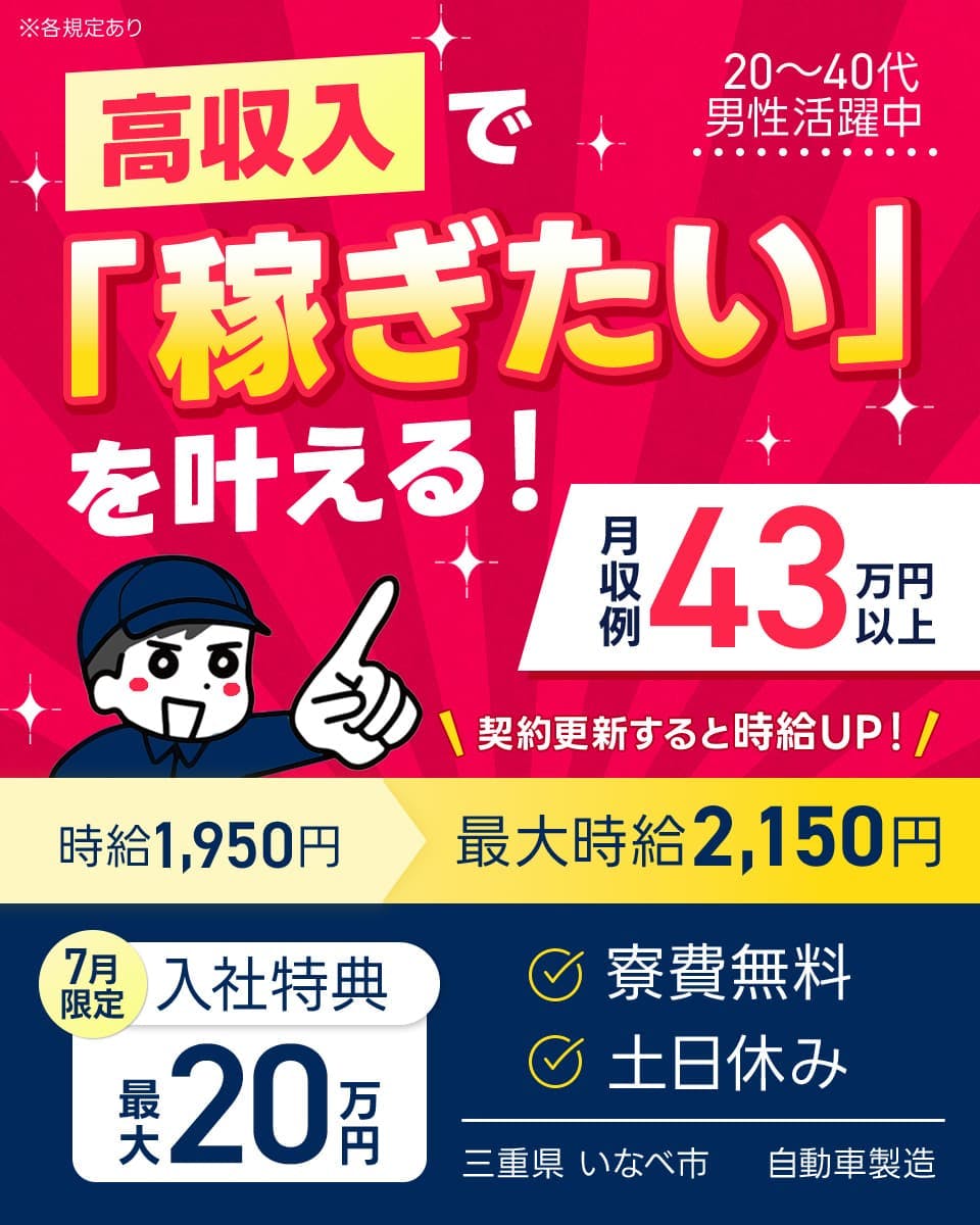 日研トータルソーシング株式会社　高収入で「稼ぎたい」を叶える！　20～40代男性活躍中　契約更新すると時給UP！　時給1,950円　最大時給2,150円　月限7定　入社特典　最大20万円　寮費無料　土日休み　三重県　いなべ市　自動車製造　※各規定あり　月収例43万円以上