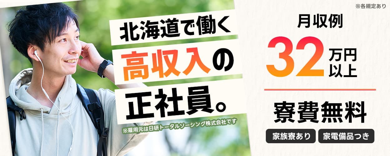 日研トータルソーシング株式会社 北海度で働く高収入の正社員。 ※雇用元は日研トータルソーシング株式会社です ※各規定あり 月収例32万円以上 寮費無料 家族寮あり 家具家電付き