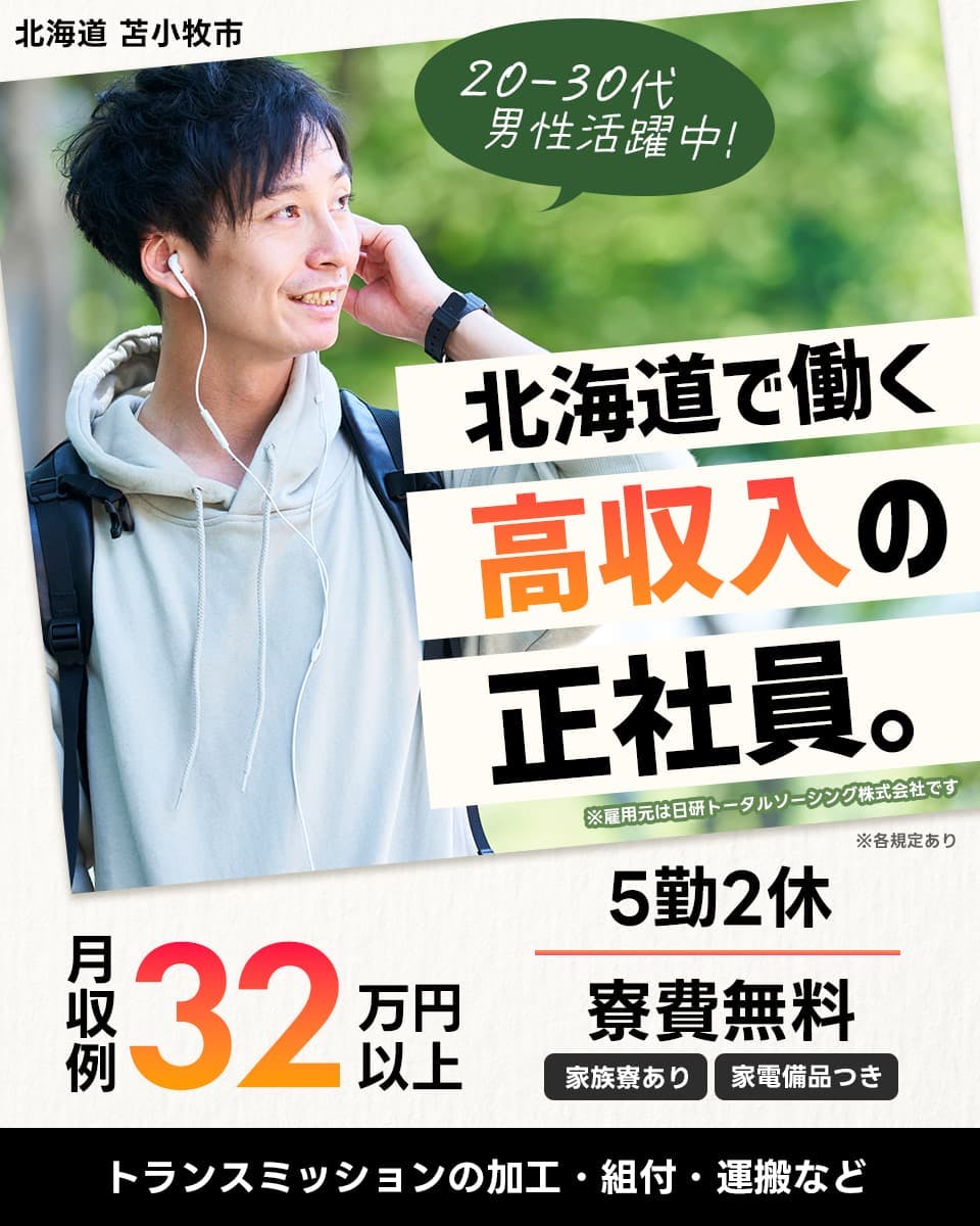 日研トータルソーシング株式会社　北海道苫小牧市　２０−３０代男性活躍中　北海度で働く高収入の正社員。　※雇用元は日研トータルソーシング株式会社です　※各規定あり　月収例３２万円以上　５勤２休　寮費無料　家族寮あり　家具家電付き　トランスミッションの加工・組み付け・運搬など
