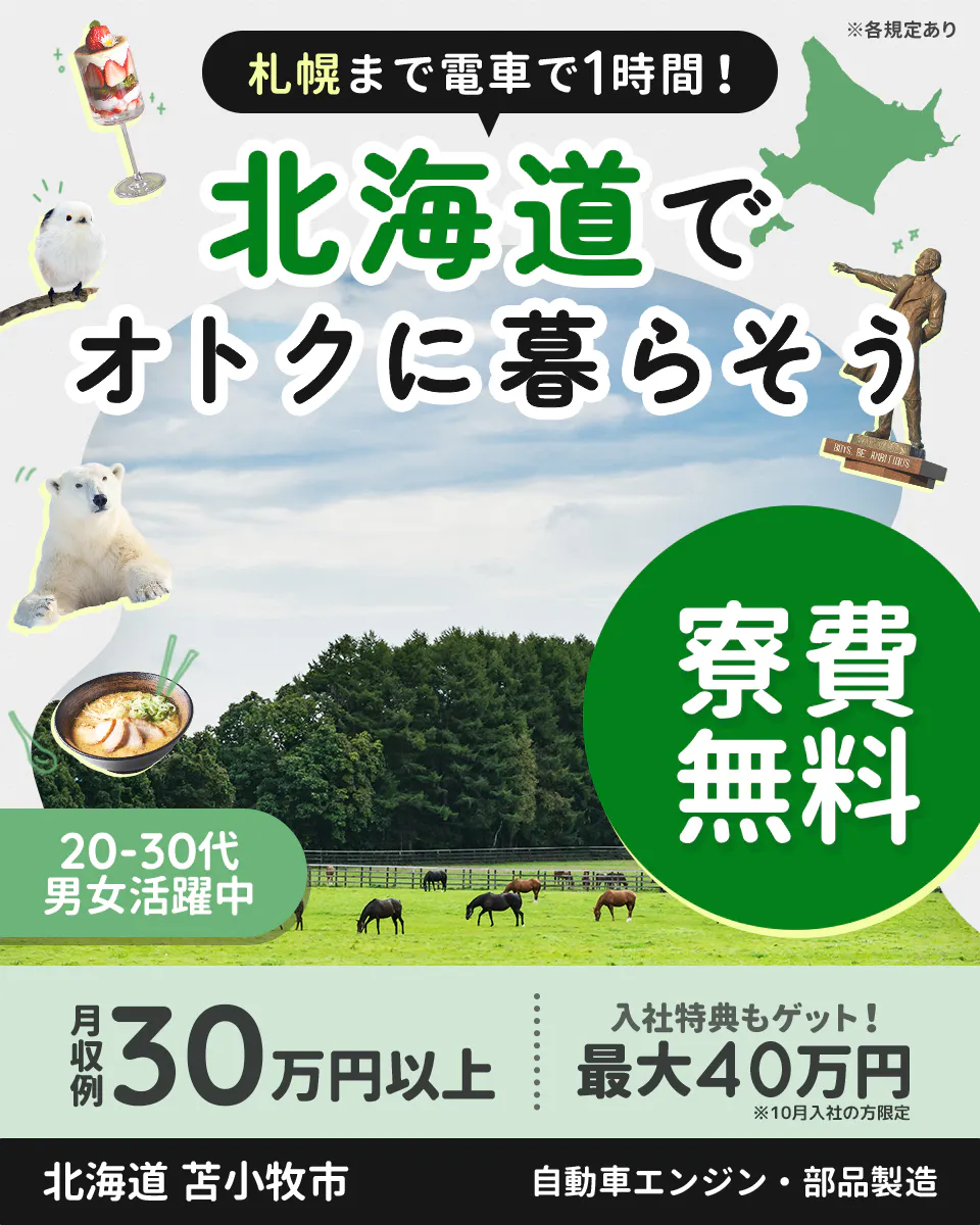 日研トータルソーシング株式会社　札幌まで電車で1時間！　北海道でオトクに暮らそう　寮費無料　20ー30代男女活躍中　月収例30万円以上　入社特典もゲット！　最大40万円　※10月入社の方限定　北海道　苫小牧市　自動車エンジン・部品製造　※各規定あり