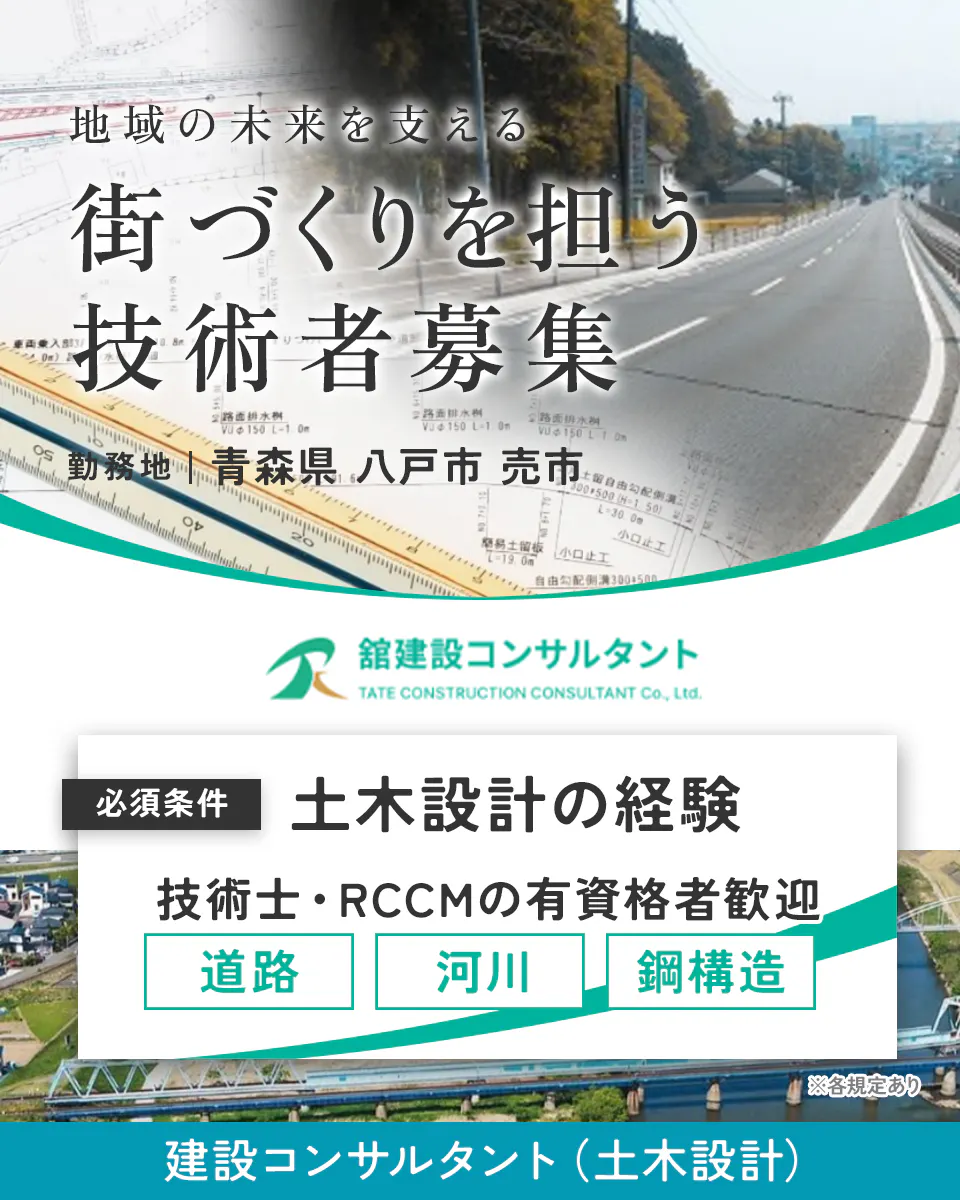 株式会社舘建設コンサルタント 地域の未来を支える 街づくりを担う 技術者募集 勤務地 青森県 八戸市 売市 舘建設コンサルタント TATE CONSTRUCTION CONSULTANT Co., Ltd. 必須条件 土木設計の経験 技術士・RCCMの有資格者歓迎 道路 河川 鋼構造 ※各規定あり 建設コンサルタント(土木設計)