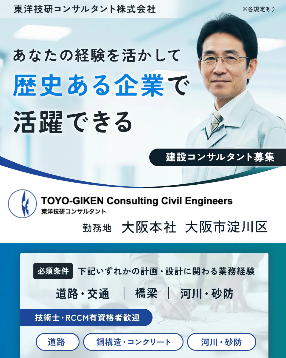 東洋技研コンサルタント株式会社 あなたの経験を活かして歴史ある企業で活躍できる 建設コンサルタント募集 技術士・RCCMの有資格者歓迎 道路 鋼構造・コンクリート 河川・砂防 必須条件 道路・交通 橋梁 河川・砂防 いずれかの計画・設計に係わる業務経験 ※各規定あり
