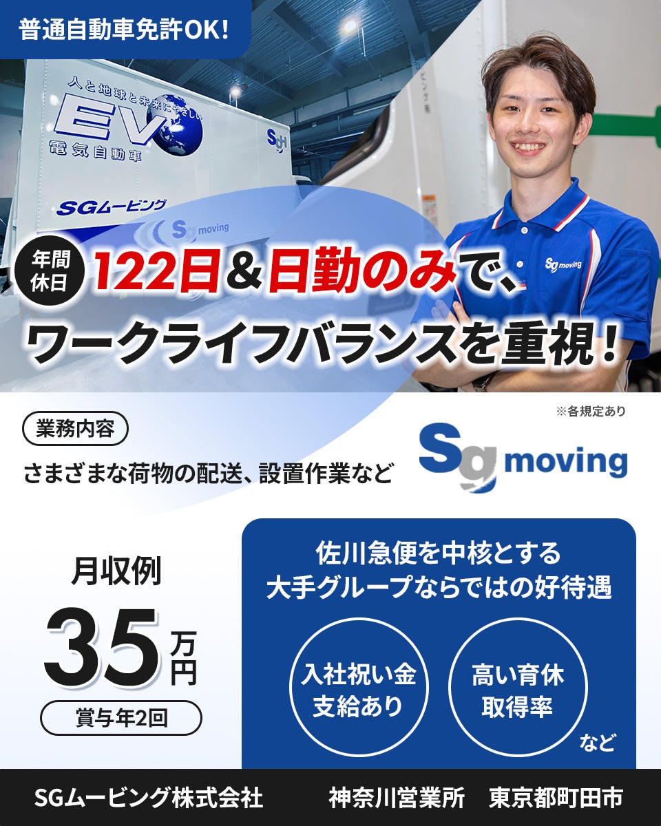 SGムービング株式会社　普通自動車免許OK！　年間休日122日＆日勤のみで、ワークライフバランスを重視！　業務内容　さまざまな荷物の配送、設置作業など　月収例35万円　賞与年2回　佐川急便を中核とする大手グループならではの好待遇　入社祝い金支給あり　高い育休取得率など　神奈川営業所　東京都町田市　※各規定あり