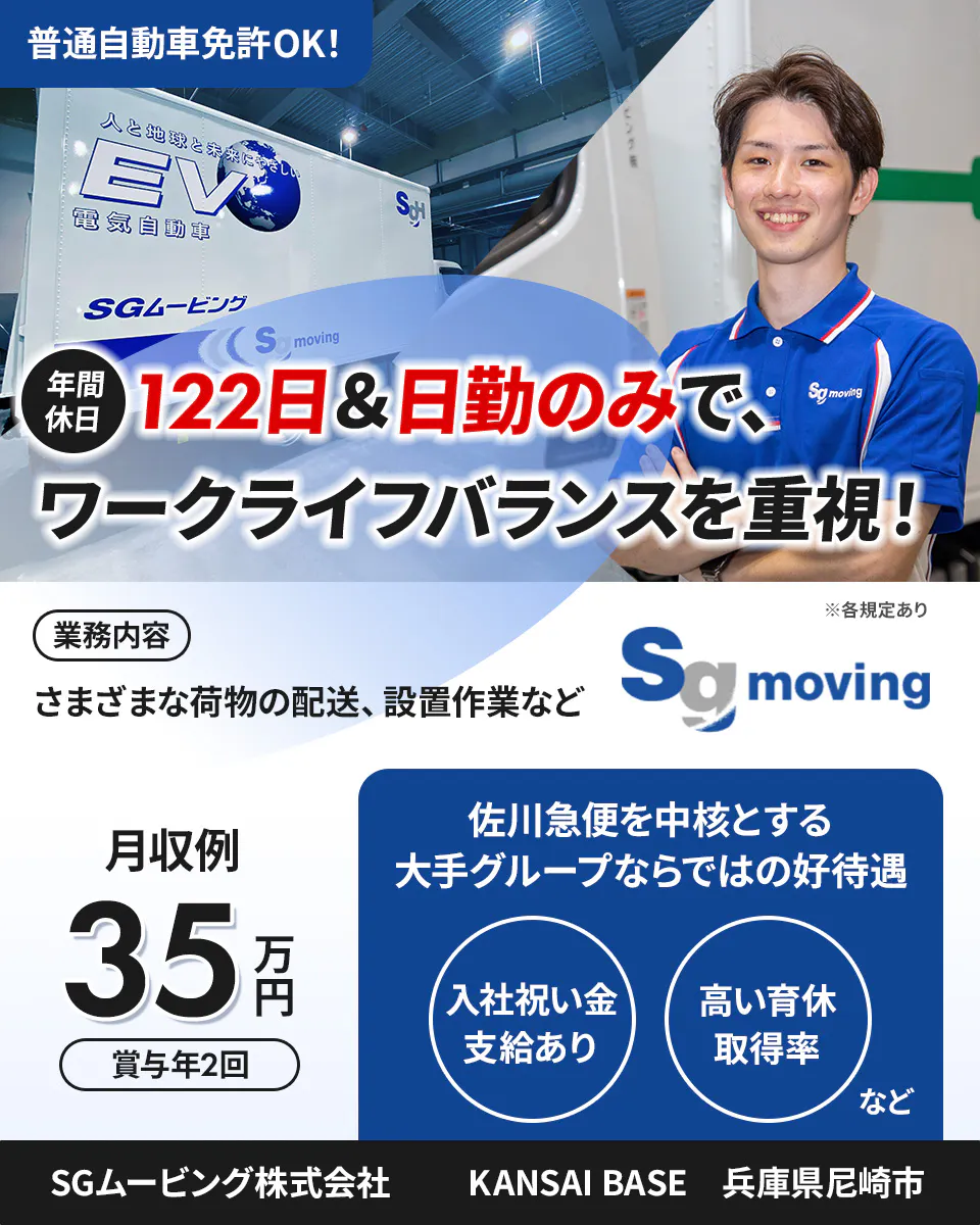 SGムービング株式会社　普通自動車免許OK！　年間休日122日＆日勤のみで、ワークライフバランスを重視！　業務内容　さまざまな荷物の配送、設置作業など　月収例35万円　賞与年2回　佐川急便を中核とする大手グループならではの好待遇　入社祝い金支給あり　高い育休取得率など　KANSAI　BASE　兵庫県尼崎市　※各規定あり