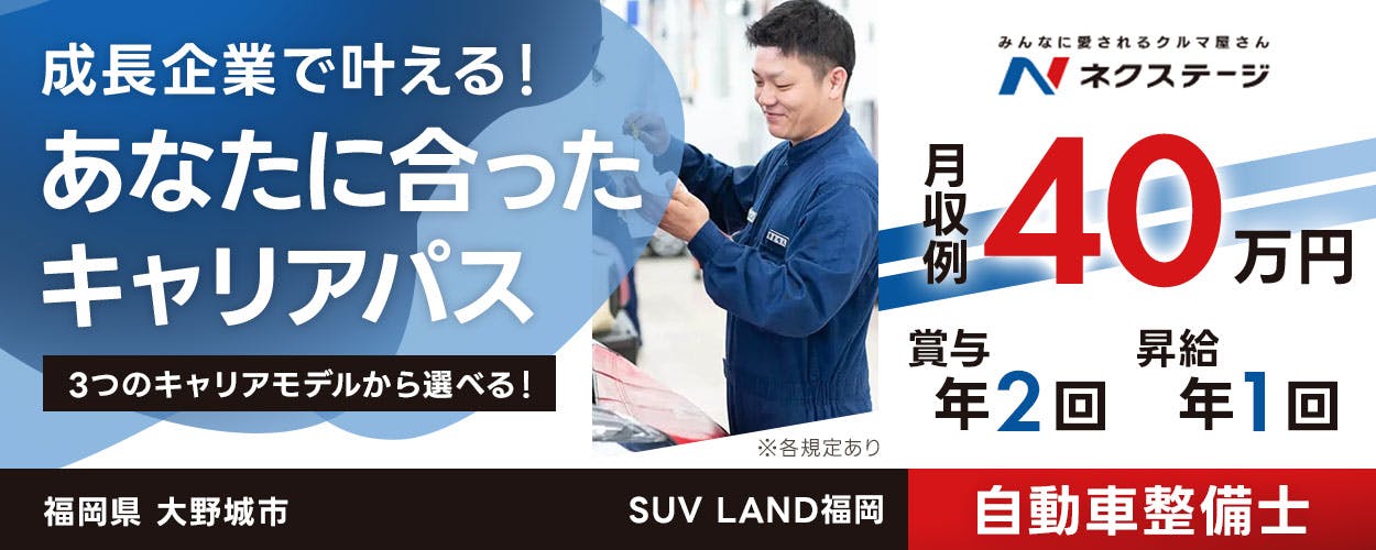 株式会社ネクステージ 成長企業で叶える！ あなたに合った キャリアパス 3つのキャリアモデルから選べる！ みんなに愛されるクルマ屋さん N ネクステージ 月収例 40 万円 賞与 年2回 昇給 年1回 ※各規定あり 福岡県 大野城市 SUV LAND福岡 自動車整備士