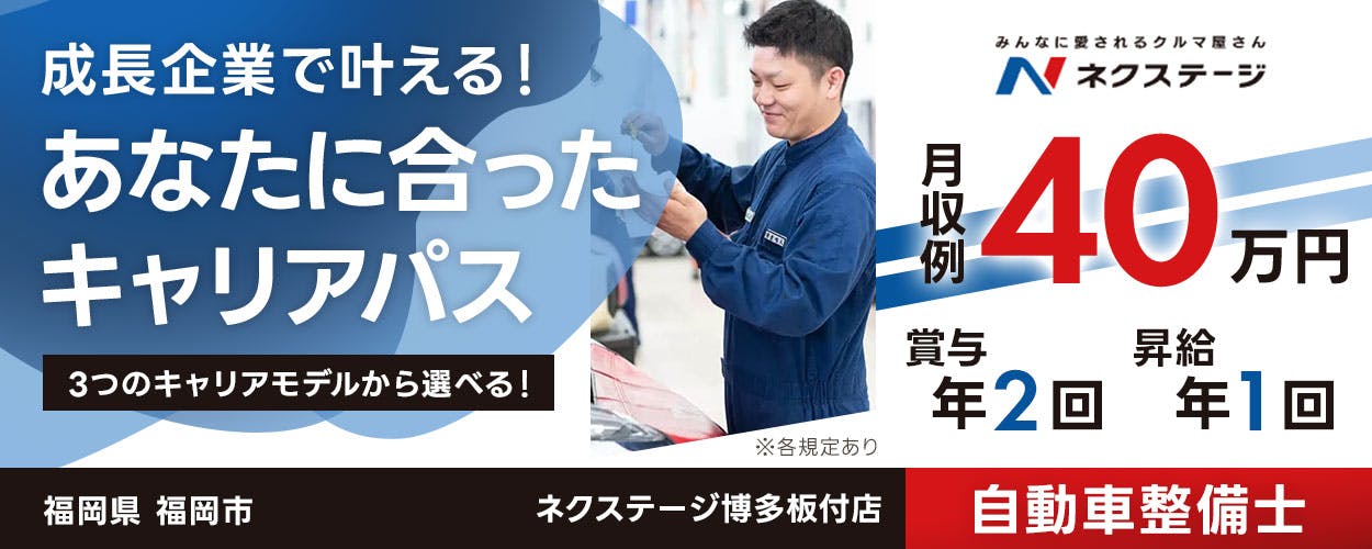 株式会社ネクステージ 成長企業で叶える！ あなたに合った キャリアパス 3つのキャリアモデルから選べる！ みんなに愛されるクルマ屋さん N ネクステージ 月収例 40 万円 賞与 年2回 昇給 年1回 ※各規定あり 福岡県 福岡市 ネクステージ博多板付店 自動車整備士