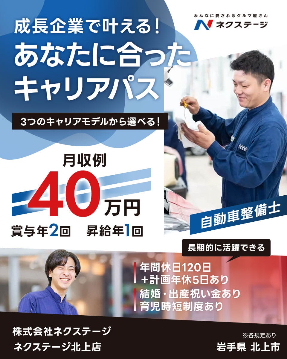 株式会社ネクステージ 　成長企業で叶える！ みんなに愛されるクルマ屋さん N ネクステージ あなたに合った キャリアパス 3つのキャリアモデルから選べる！ 月収例 40 万円 賞与年2回 昇給年1回 自動車整備士 長期的に活躍できる 年間休日120日 ＋計画年休5日あり 結婚・出産祝い金あり 育児時短制度あり 株式会社ネクステージ ネクステージ北上店 ※各規定あり 岩手県 北上市