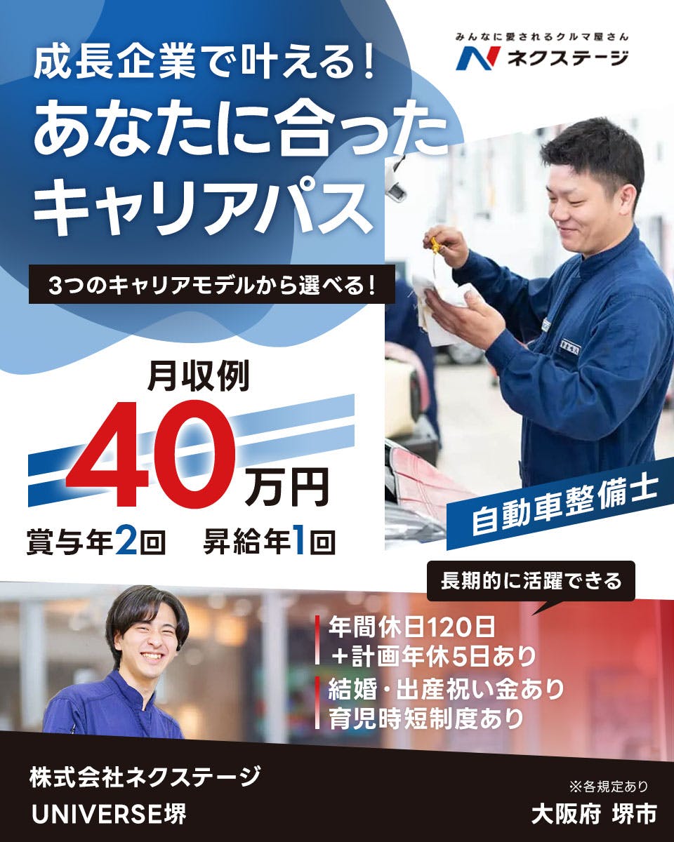 株式会社ネクステージ 　成長企業で叶える！ みんなに愛されるクルマ屋さん N ネクステージ あなたに合った キャリアパス 3つのキャリアモデルから選べる！ 月収例 40 万円 賞与年2回 昇給年1回 自動車整備士 長期的に活躍できる 年間休日120日 ＋計画年休5日あり 結婚・出産祝い金あり 育児時短制度あり 株式会社ネクステージ UNIVERSE堺 ※各規定あり 大阪府 堺市