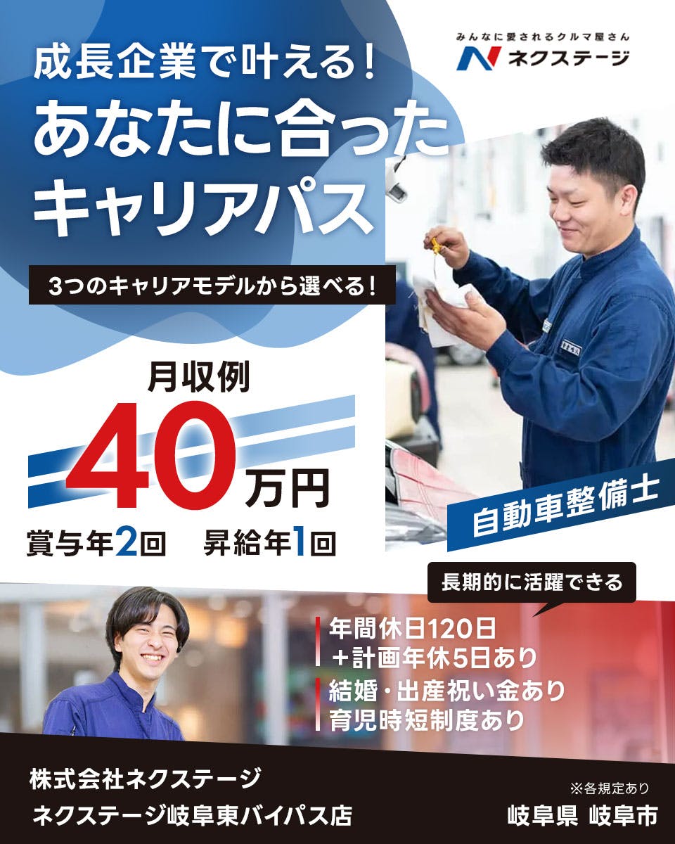 株式会社ネクステージ 　成長企業で叶える！ みんなに愛されるクルマ屋さん N ネクステージ あなたに合った キャリアパス 3つのキャリアモデルから選べる！ 月収例 40 万円 賞与年2回 昇給年1回 自動車整備士 長期的に活躍できる 年間休日120日 ＋計画年休5日あり 結婚・出産祝い金あり 育児時短制度あり 株式会社ネクステージ ネクステージ岐阜東バイパス店 ※各規定あり 岐阜県 岐阜市