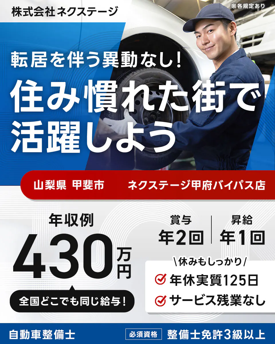 株式会社ネクステージ ※各規定あり 転居を伴う異動なし！ 住み慣れた街で活躍しよう 山梨県 甲斐市 ネクステージ甲府バイパス店 年収例 430万円 全国どこでも同じ給与！ 賞与 年2回 昇給 年1回 休みもしっかり 年休実質125日 サービス残業なし 自動車整備士 必須資格 整備士免許3級以上