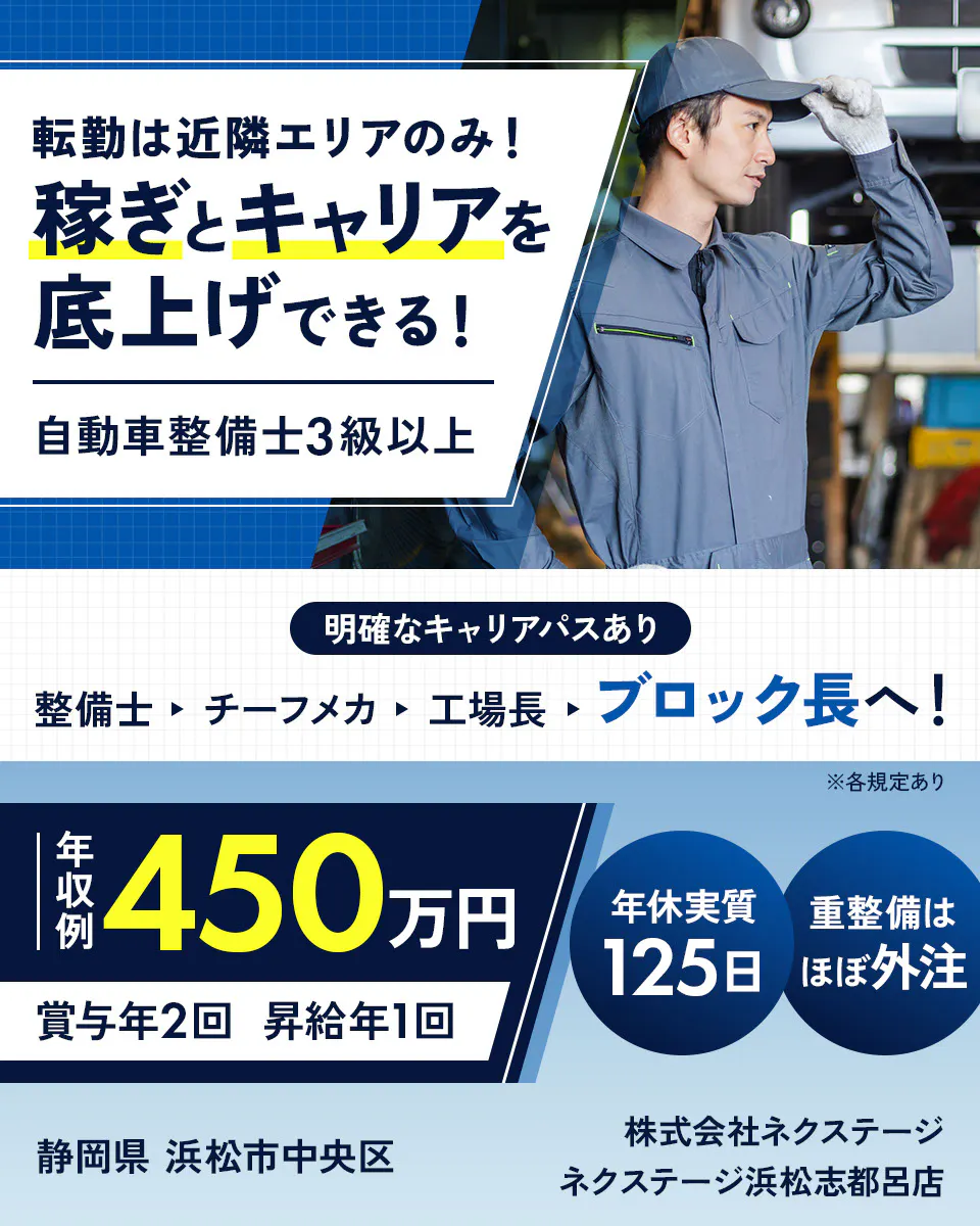 株式会社ネクステージ 転勤は近隣エリアのみ！稼ぎとキャリアを底上げできる！ 自動車整備士3級以上 明確なキャリアパスあり｜整備士→チーフメカ→工場長→ブロック長へ！ 年収例450万円 賞与年2回 昇給年1回 年休実質125日 重整備はほぼ外注 ※各規定あり 静岡県浜松市中央区 ネクステージ浜松志都呂店