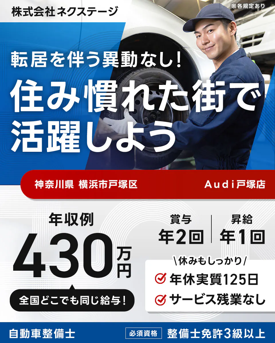株式会社ネクステージ ※各規定あり 転居を伴う異動なし！ 住み慣れた街で活躍しよう 年収例 430万円 全国どこでも同じ給与！ 賞与 年2回 昇給 年1回 休みもしっかり 年休実質125日 サービス残業なし 自動車整備士 必須資格 整備士免許3級以上 神奈川県横浜市戸塚区 Audi戸塚店