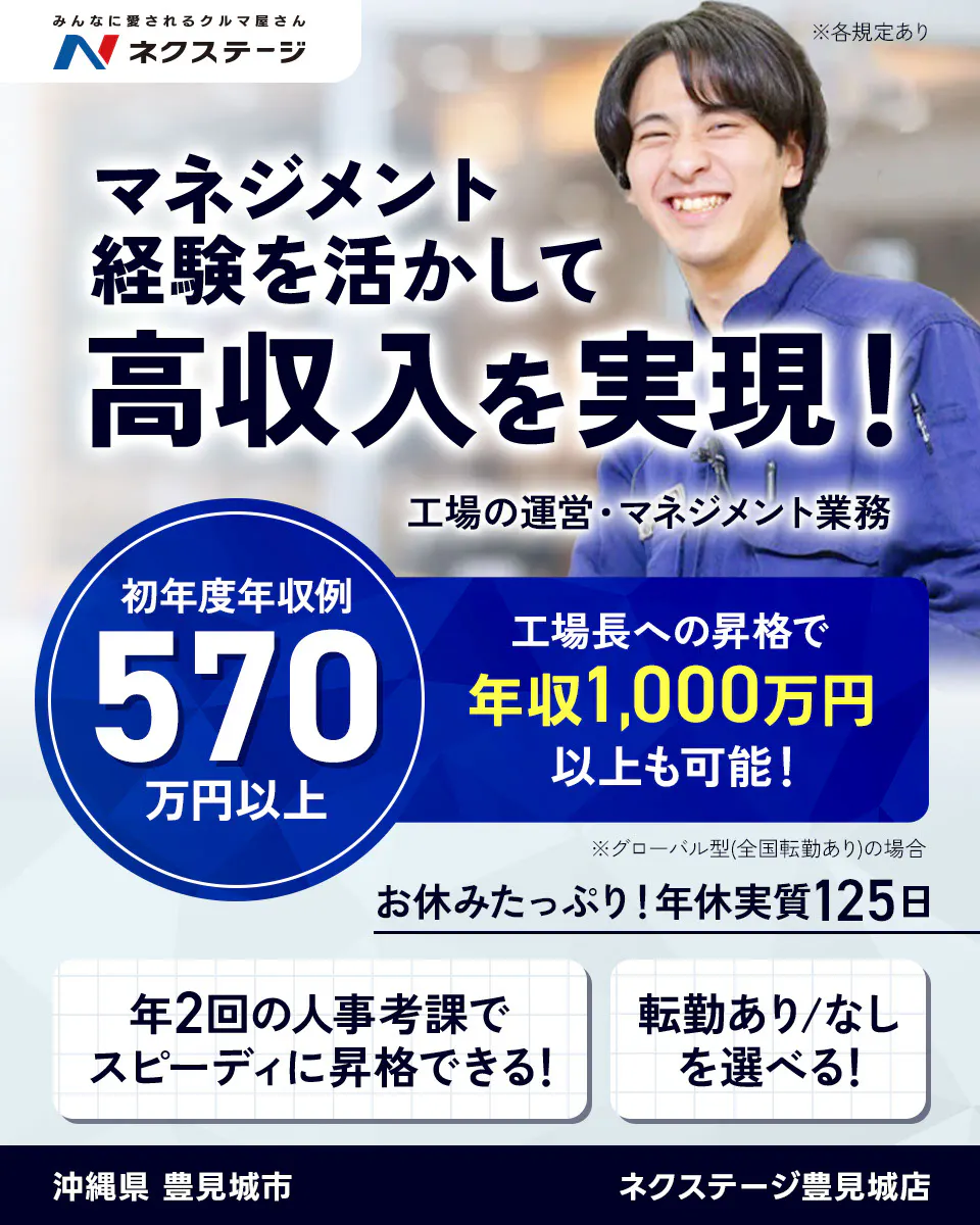 株式会社ネクステージ  マネジメント経験を活かして高収入を実現！ 工場の運営・マネジメント業務 福岡県 大野城市 SUV LAND福岡 ネクステージ 工場長への昇格で年収1,000万円以上も可能！ 初年度年収例 570万円以上 ※グローバル型（全国転勤あり）の場合 ※各規定あり 沖縄県豊見城市 ネクステージ豊見城店