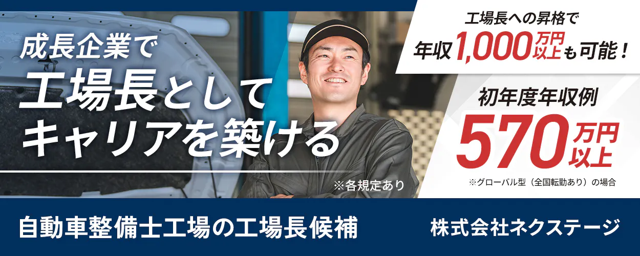 株式会社ネクステージ　工場長への昇格で年収1,000万円以上目指せる！　マネジメント経験があれば、整備士資格不要！　工場の運営・マネジメント業務　初年度年収例570万円以上　※グローバル型（全国転勤あり）の場合　昇格するたび、年収大幅UP！　年間休日実質125日　転勤ありで稼ぐか、地元で働くか選べる！　※各規定あり