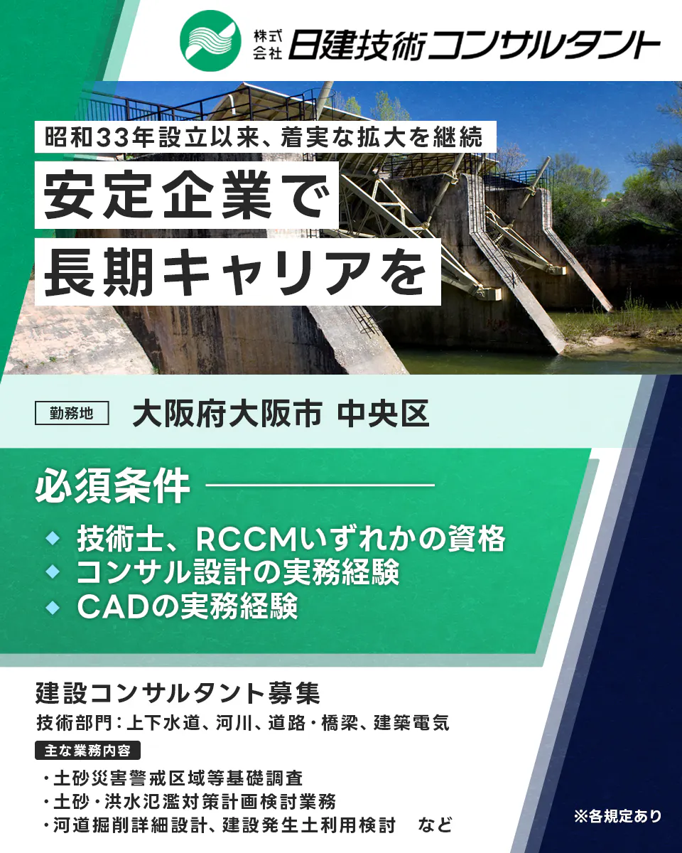 株式会社日建技術コンサルタント 昭和33年設立以来、着実な拡大を継続 安定企業で 長期キャリアを 勤務地 大阪府大阪市 中央区 必須条件 技術士、RCCMいずれかの資格 コンサル設計の実務経験 CADの実務経験(建築電気除く) 建設コンサルタント募集 技術部門：上下水道、河川、道路・橋梁、建築電気 主な業務内容 土砂災害警戒区域等基礎調査 土砂・洪水氾濫対策計画検討業務 河道掘削詳細設計、建設発生土利用検討 など