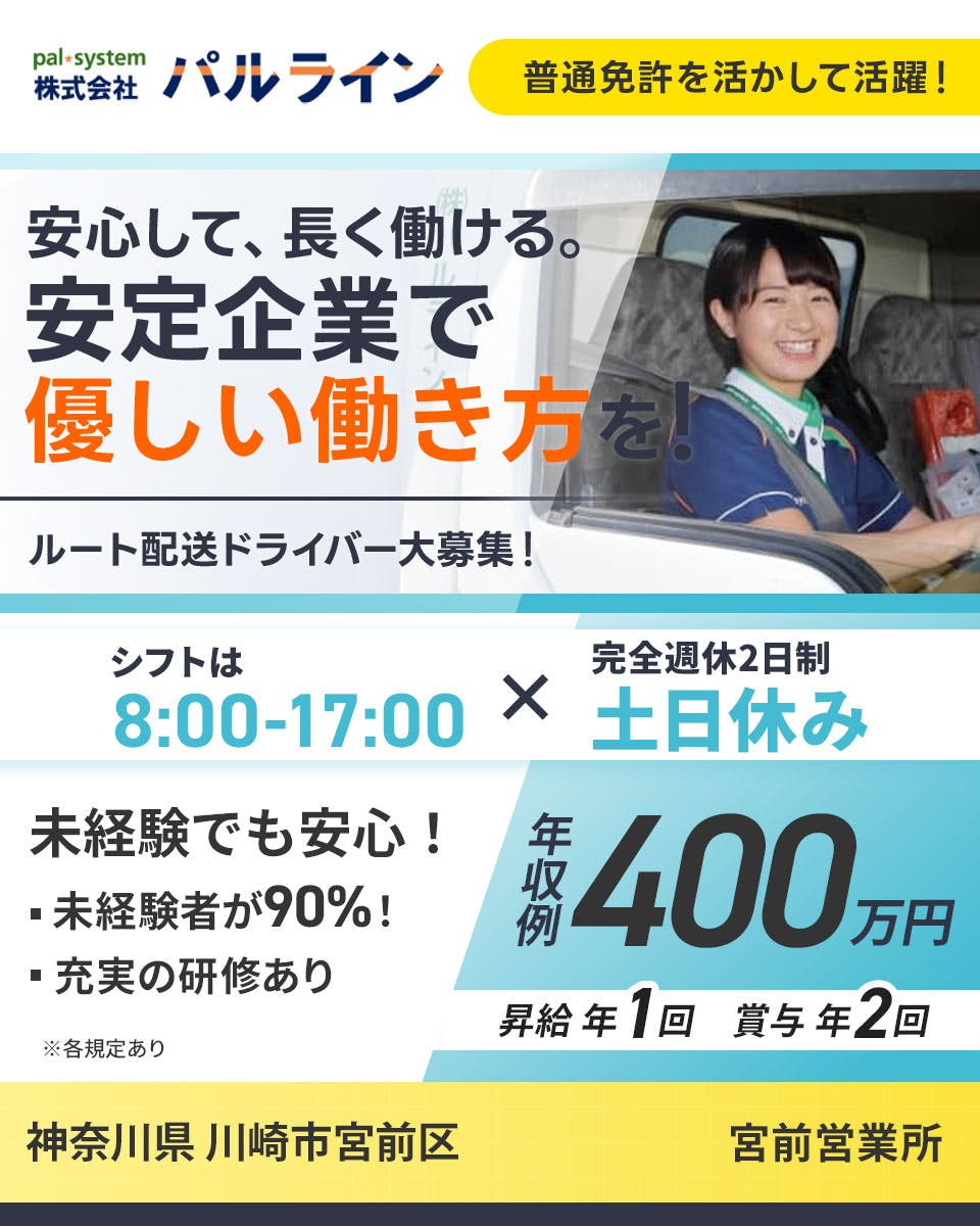 株式会社パルライン pal・system 株式会社 パルライン 普通免許を活かして活躍！ 安心して、長く働ける。 安定企業で 優しい働き方を！ ルート配送ドライバー大募集！ ちゃんと帰れて ちゃんと休める！ シフトは 8:00-17:00 x 完全週休2日制 土日休み 未経験でも安心！ ・未経験者が90%！ ・充実の研修あり ※各規定あり 年収例 400 万円 昇給年1回　賞与年2回 　神奈川県 川崎市宮前区　宮前営業所