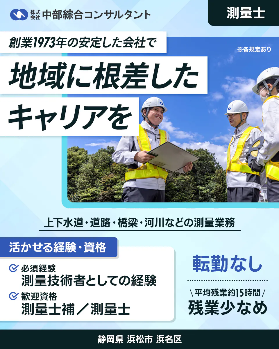 株式会社中部綜合コンサルタント 創業1973年の安定した会社で 地域に根差したキャリアを 測量士 上下水道・道路・橋梁・河川などの測量業務 活かせる経験・資格 必須経験 測量技術者としての経験 歓迎資格 測量士補 測量士 転勤なし 平均残業時間15時間 残業少なめ ※各規定あり 静岡県浜松市浜名区