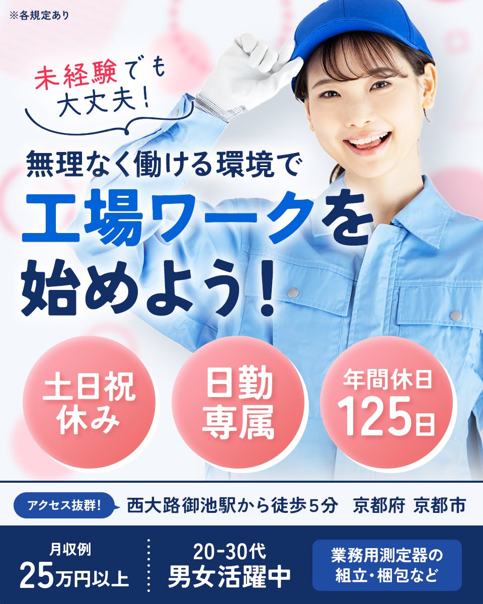 フジアルテ株式会社　未経験でも大丈夫！　無理なく働ける環境で工場ワークを始めよう！　土日祝休み　日勤専属　年間休日125日　アクセス抜群！　西大路御池駅から徒歩5分　京都府　京都市　月収例25万円以上　20-30代男女活躍中　業務用測定器の組立・梱包など　※各規定あり