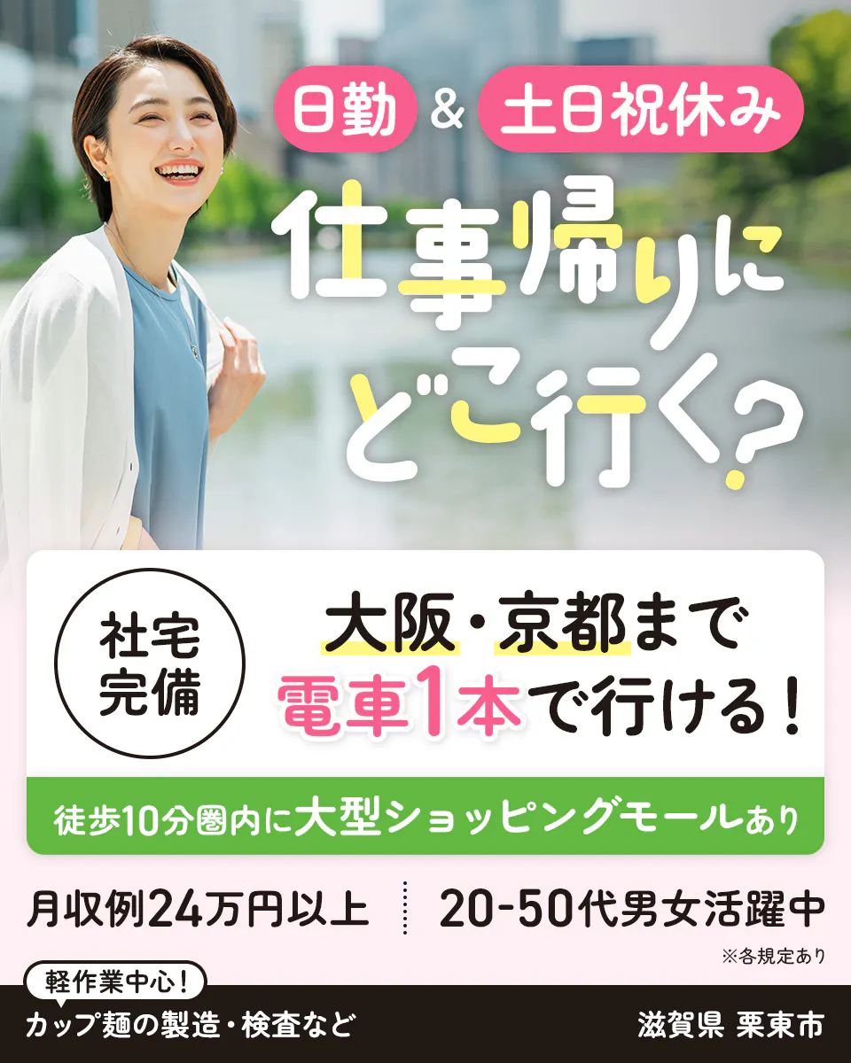 フジアルテ株式会社 日勤&土日祝休み 仕事帰りにどこ行く? 社宅完備|大阪・京都まで電車1本で行ける! 徒歩10分圏内に大型ショッピングモールあり 月収例24万円以上 20-50代男性活躍中 軽作業中心! カップ麺の製造・検査など 滋賀県栗東市 ※各規定あり